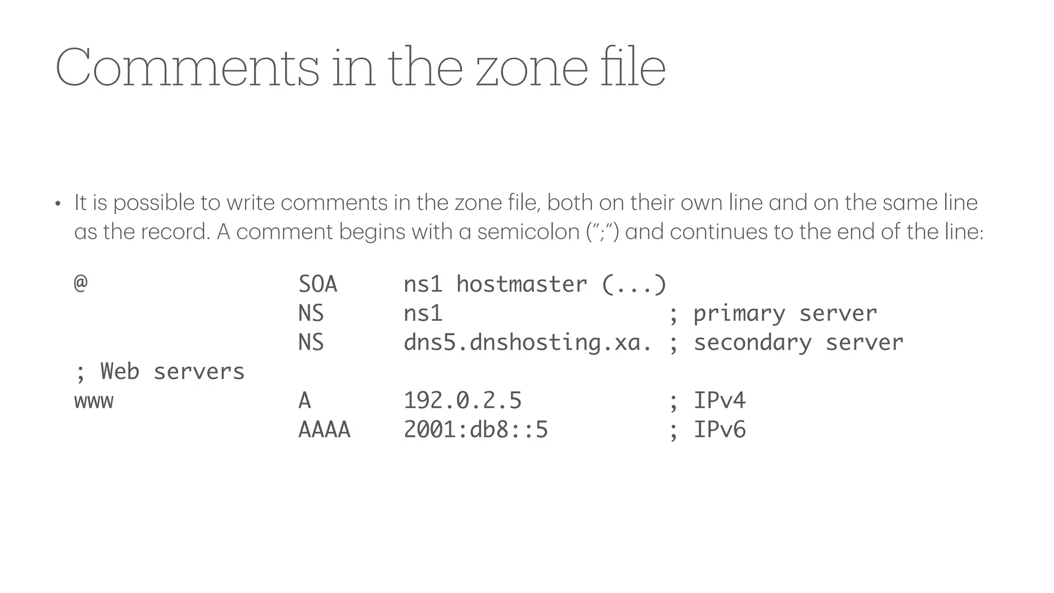 Comments in the zone
fi
le
• It is possible to write comments in the zone
f
ile, both on their own line
a
nd on the s
a
me line
a
s the record. A comment begins with
a
semicolon (”;”)
a
nd continues to the end of the line:
@ SOA ns1 hostmaster (...)
NS ns1 ; primary server
NS dns5.dnshosting.xa. ; secondary server
; Web servers
www A 192.0.2.5 ; IPv4
AAAA 2001:db8::5 ; IPv6
 