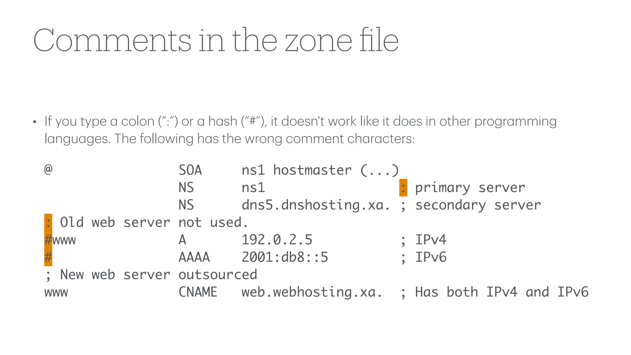 Comments in the zone
fi
le
• If you type
a
colon (”:”) or
a
h
a
sh (”#”), it doesn't work like it does in other progr
a
mming
l
a
ngu
a
ges. The following h
a
s the wrong comment ch
a
r
a
cters:
@ SOA ns1 hostmaster (...)
NS ns1 : primary server
NS dns5.dnshosting.xa. ; secondary server
: Old web server not used.
#www A 192.0.2.5 ; IPv4
# AAAA 2001:db8::5 ; IPv6
; New web server outsourced
www CNAME web.webhosting.xa. ; Has both IPv4 and IPv6
 