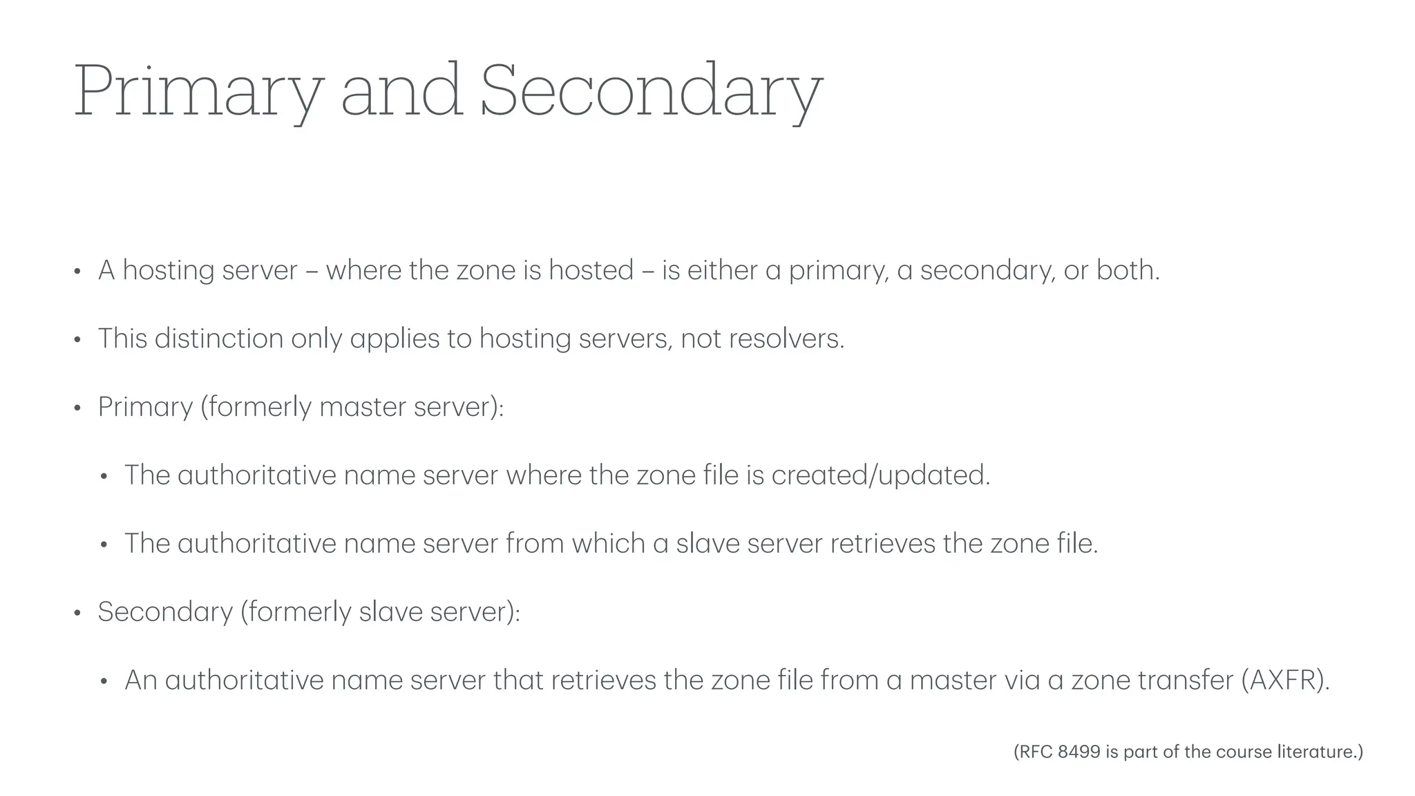 Primary and Secondary
• A hosting server – where the zone is hosted – is either
a
prim
a
ry,
a
second
a
ry, or both.
• This distinction only
a
pplies to hosting servers, not resolvers.
• Prim
a
ry (formerly m
a
ster server):
• The
a
uthorit
a
tive n
a
me server where the zone
f
ile is cre
a
ted/upd
a
ted.
• The
a
uthorit
a
tive n
a
me server from which
a
sl
a
ve server retrieves the zone
f
ile.
• Second
a
ry (formerly sl
a
ve server):
• An
a
uthorit
a
tive n
a
me server th
a
t retrieves the zone
f
ile from
a
m
a
ster vi
a
a
zone tr
a
nsfer (AXFR).
(RFC 8499 is p
a
rt of the course liter
a
ture.)
 