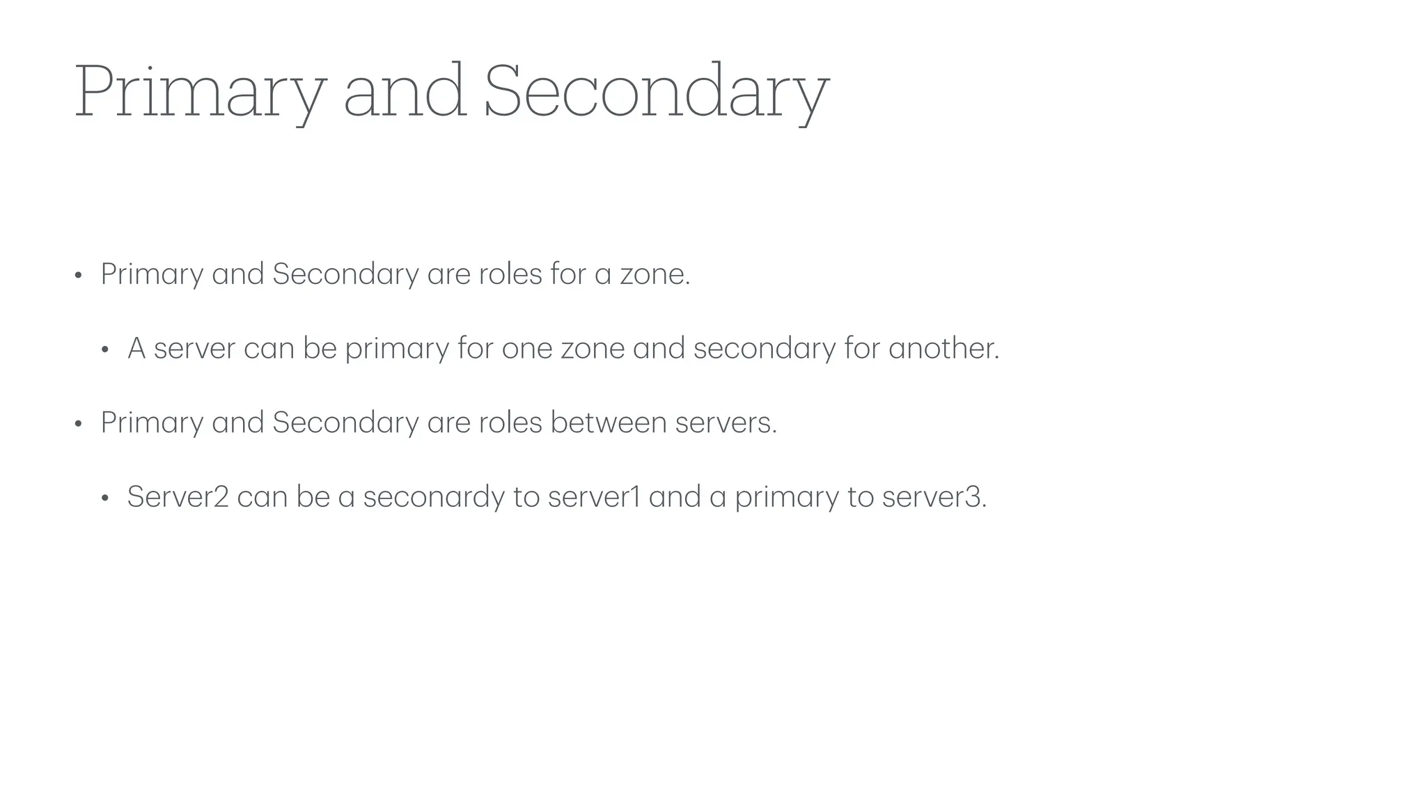 Primary and Secondary
• Prim
a
ry
a
nd Second
a
ry
a
re roles for
a
zone.
• A server c
a
n be prim
a
ry for one zone
a
nd second
a
ry for
a
nother.
• Prim
a
ry
a
nd Second
a
ry
a
re roles between servers.
• Server2 c
a
n be
a
secon
a
rdy to server1
a
nd
a
prim
a
ry to server3.
 