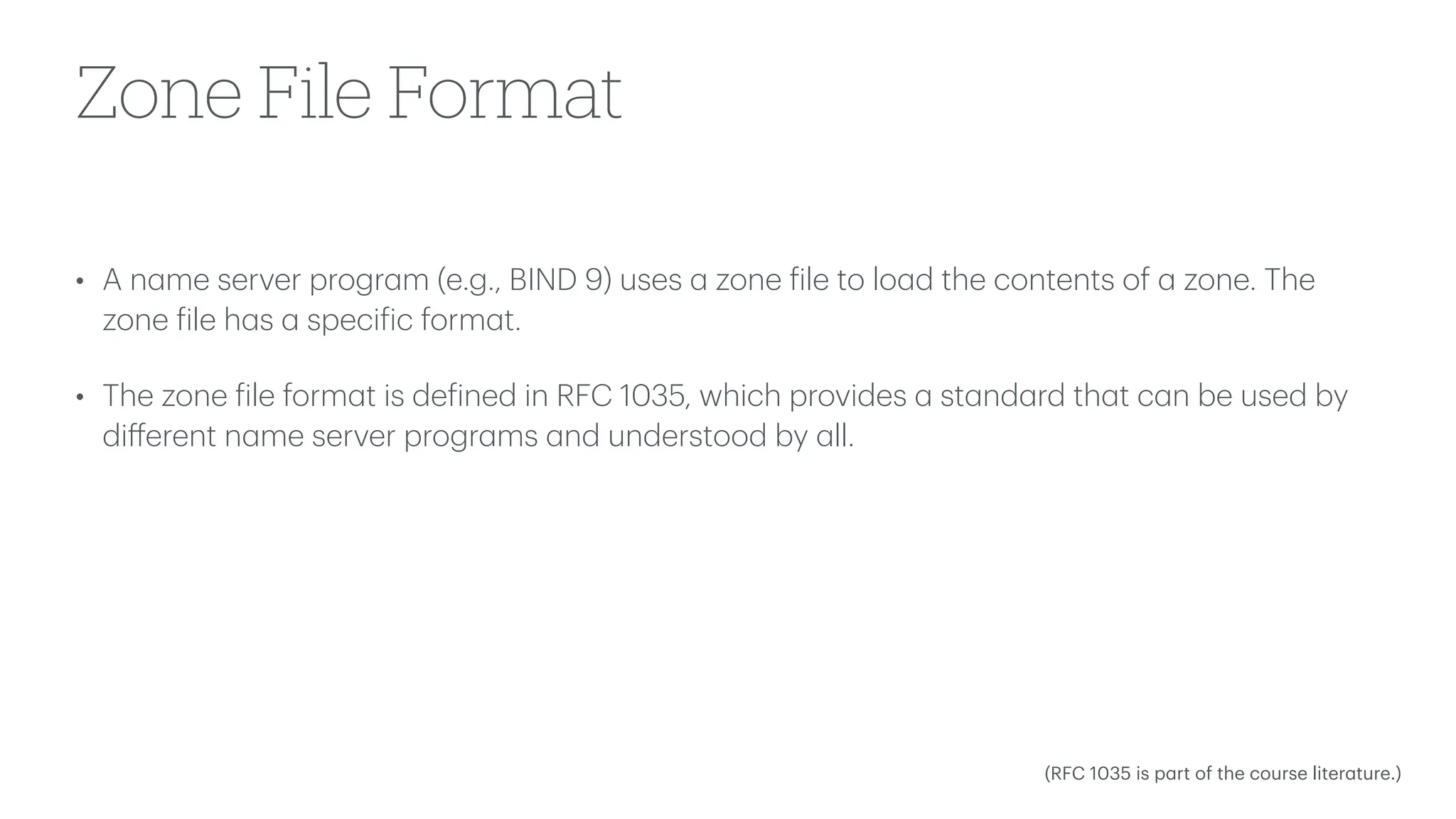 Zone File Format
• A n
a
me server progr
a
m (e.g., BIND 9) uses
a
zone
f
ile to lo
a
d the contents of
a
zone. The
zone
f
ile h
a
s
a
speci
f
ic form
a
t.
• The zone
f
ile form
a
t is de
f
ined in RFC 1035, which provides
a
st
a
nd
a
rd th
a
t c
a
n be used by
di
ff
erent n
a
me server progr
a
ms
a
nd understood by
a
ll.
(RFC 1035 is p
a
rt of the course liter
a
ture.)
 