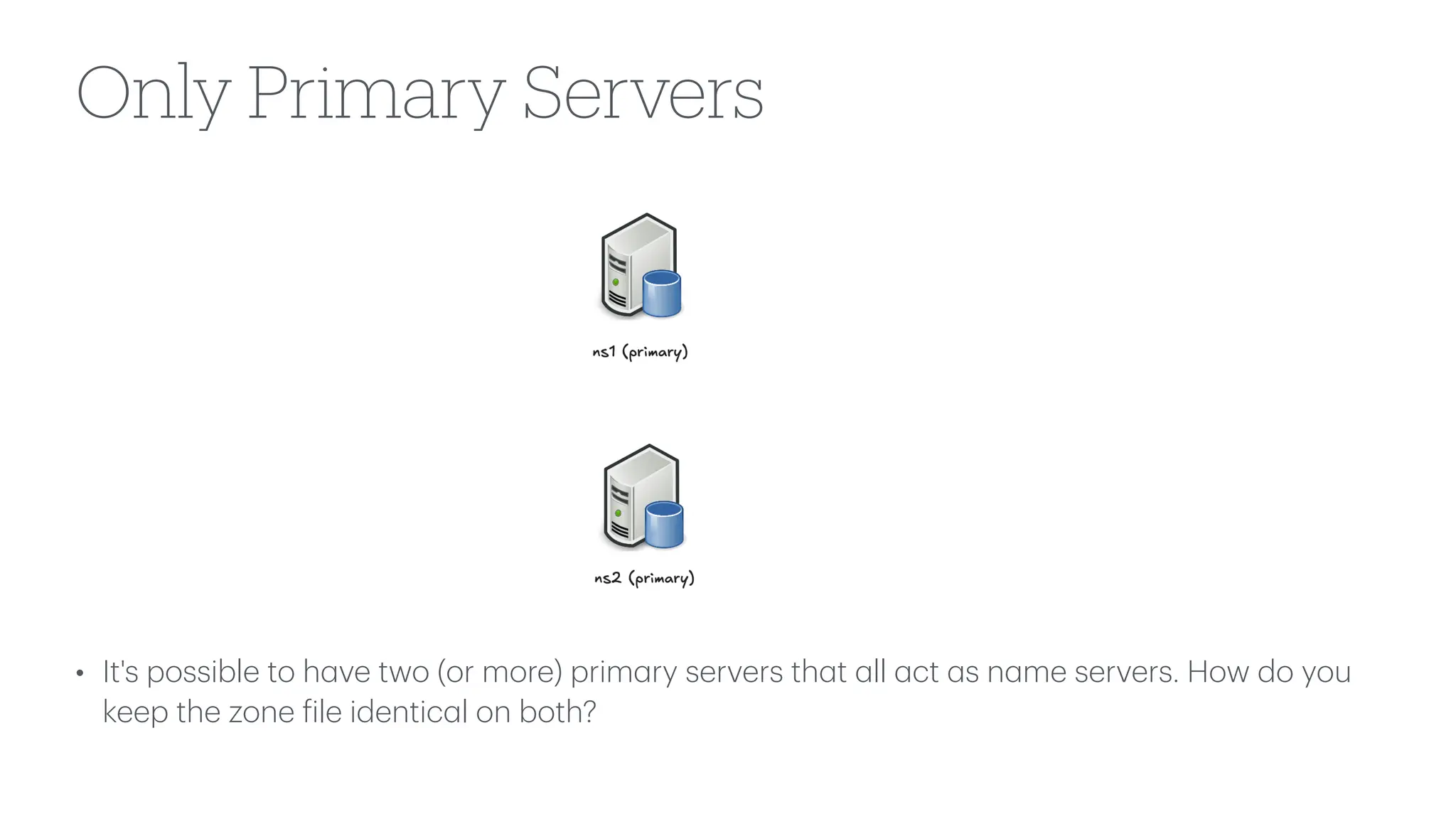 Only Primary Servers
• It's possible to h
a
ve two (or more) prim
a
ry servers th
a
t
a
ll
a
ct
a
s n
a
me servers. How do you
keep the zone
f
ile identic
a
l on both?
 