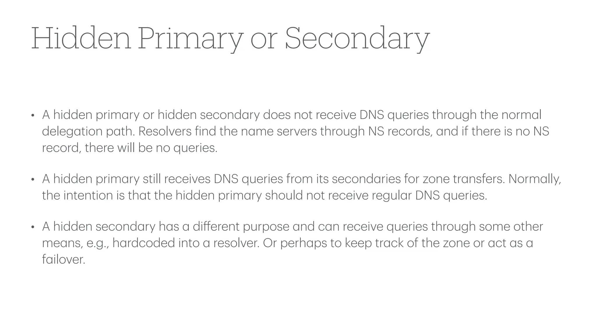 Hidden Primary or Secondary
• A hidden prim
a
ry or hidden second
a
ry does not receive DNS queries through the norm
a
l
deleg
a
tion p
a
th. Resolvers
f
ind the n
a
me servers through NS records,
a
nd if there is no NS
record, there will be no queries.
• A hidden prim
a
ry still receives DNS queries from its second
a
ries for zone tr
a
nsfers. Norm
a
lly,
the intention is th
a
t the hidden prim
a
ry should not receive regul
a
r DNS queries.
• A hidden second
a
ry h
a
s
a
di
ff
erent purpose
a
nd c
a
n receive queries through some other
me
a
ns, e.g., h
a
rdcoded into
a
resolver. Or perh
a
ps to keep tr
a
ck of the zone or
a
ct
a
s
a
f
a
ilover.
 