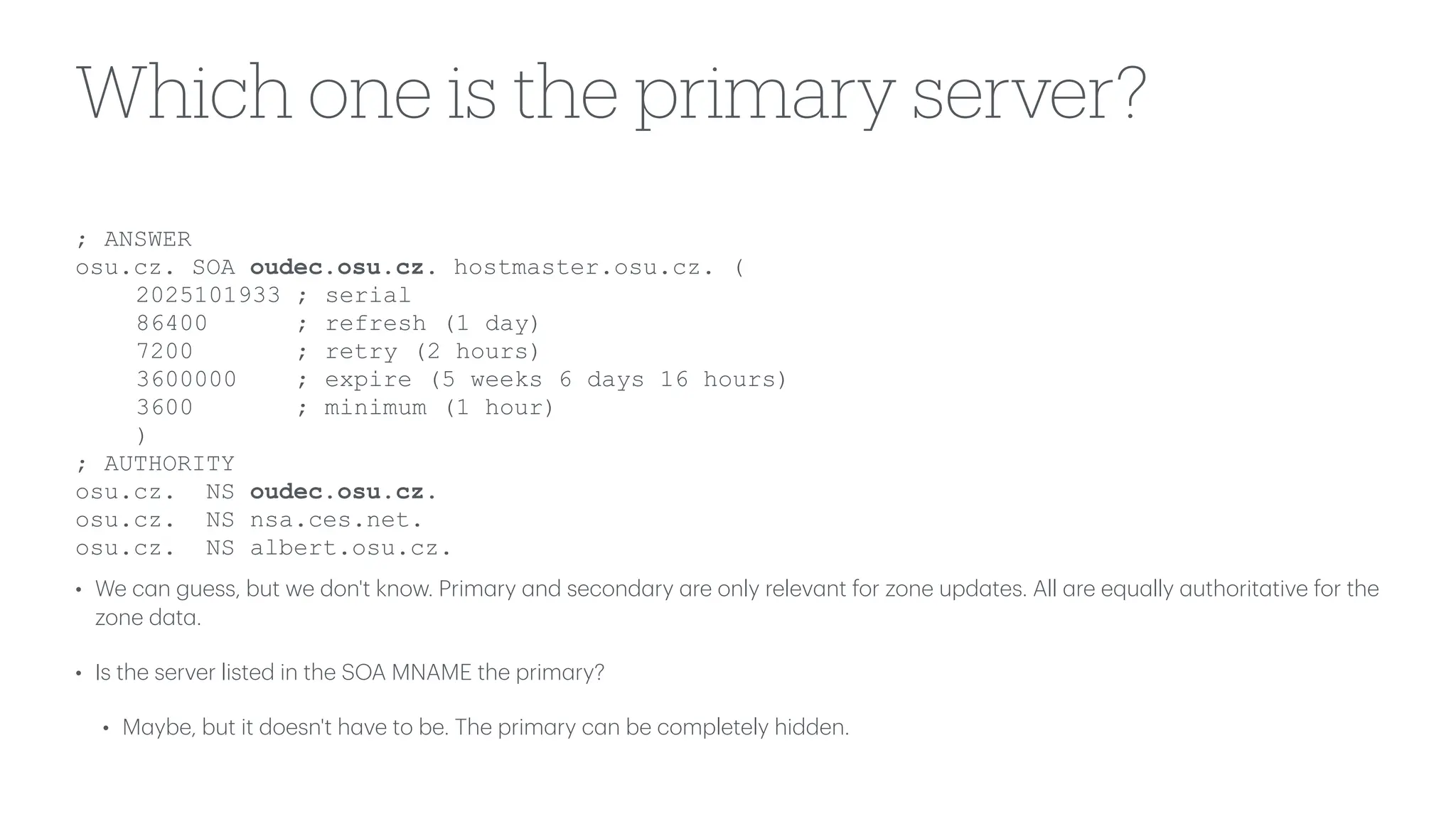 Which one is the primary server?
• We c
a
n guess, but we don't know. Prim
a
ry
a
nd second
a
ry
a
re only relev
a
nt for zone upd
a
tes. All
a
re equ
a
lly
a
uthorit
a
tive for the
zone d
a
t
a
.
• Is the server listed in the SOA MNAME the prim
a
ry?
• M
a
ybe, but it doesn't h
a
ve to be. The prim
a
ry c
a
n be completely hidden.
; ANSWER
osu.cz. SOA oudec.osu.cz. hostmaster.osu.cz. (
2025101933 ; serial
86400 ; refresh (1 day)
7200 ; retry (2 hours)
3600000 ; expire (5 weeks 6 days 16 hours)
3600 ; minimum (1 hour)
)
; AUTHORITY
osu.cz. NS oudec.osu.cz.
osu.cz. NS nsa.ces.net.
osu.cz. NS albert.osu.cz.
 