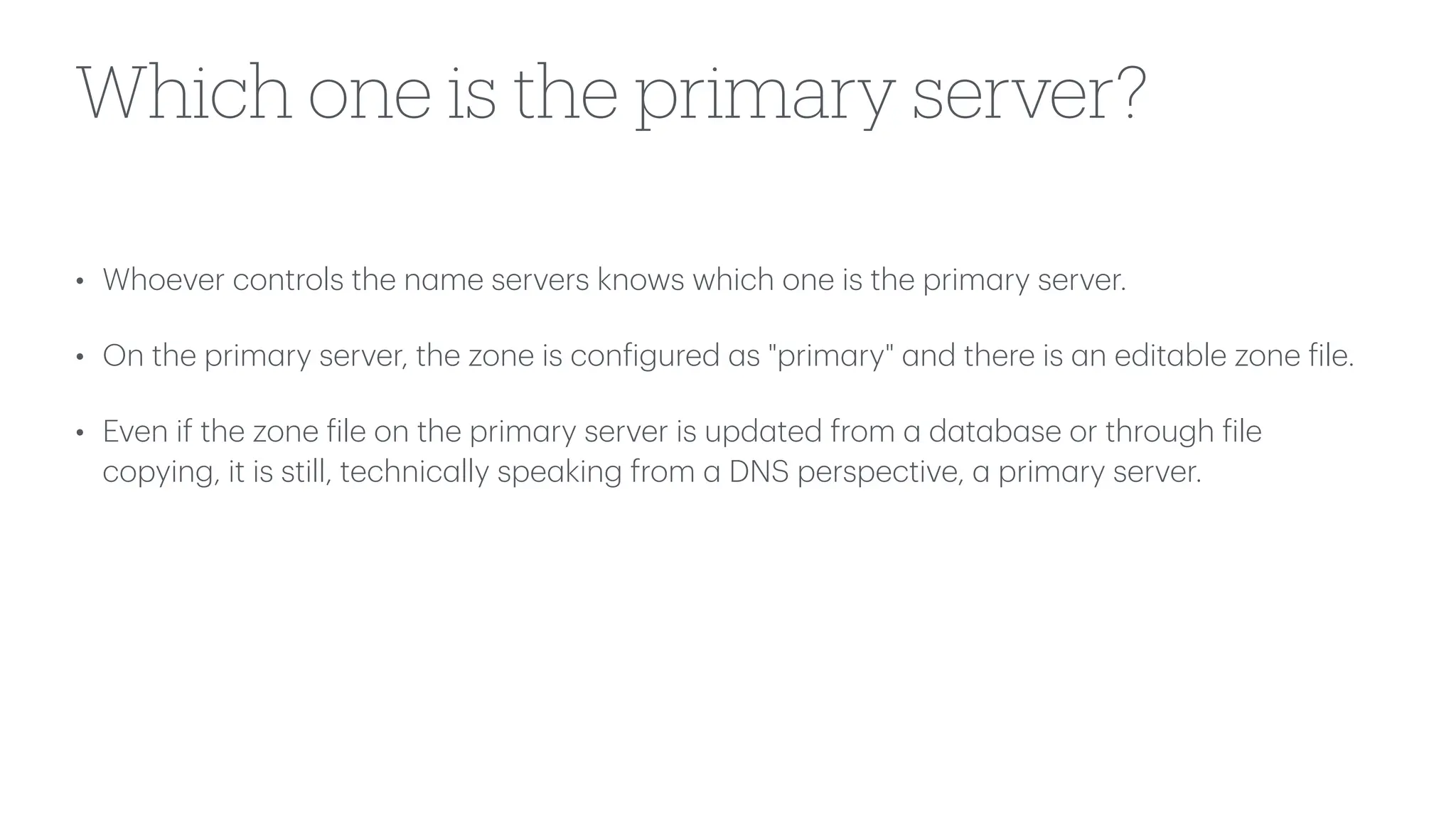 Which one is the primary server?
• Whoever controls the n
a
me servers knows which one is the prim
a
ry server.
• On the prim
a
ry server, the zone is con
f
igured
a
s "prim
a
ry"
a
nd there is
a
n edit
a
ble zone
f
ile.
• Even if the zone
f
ile on the prim
a
ry server is upd
a
ted from
a
d
a
t
a
b
a
se or through
f
ile
copying, it is still, technic
a
lly spe
a
king from
a
DNS perspective,
a
prim
a
ry server.
 