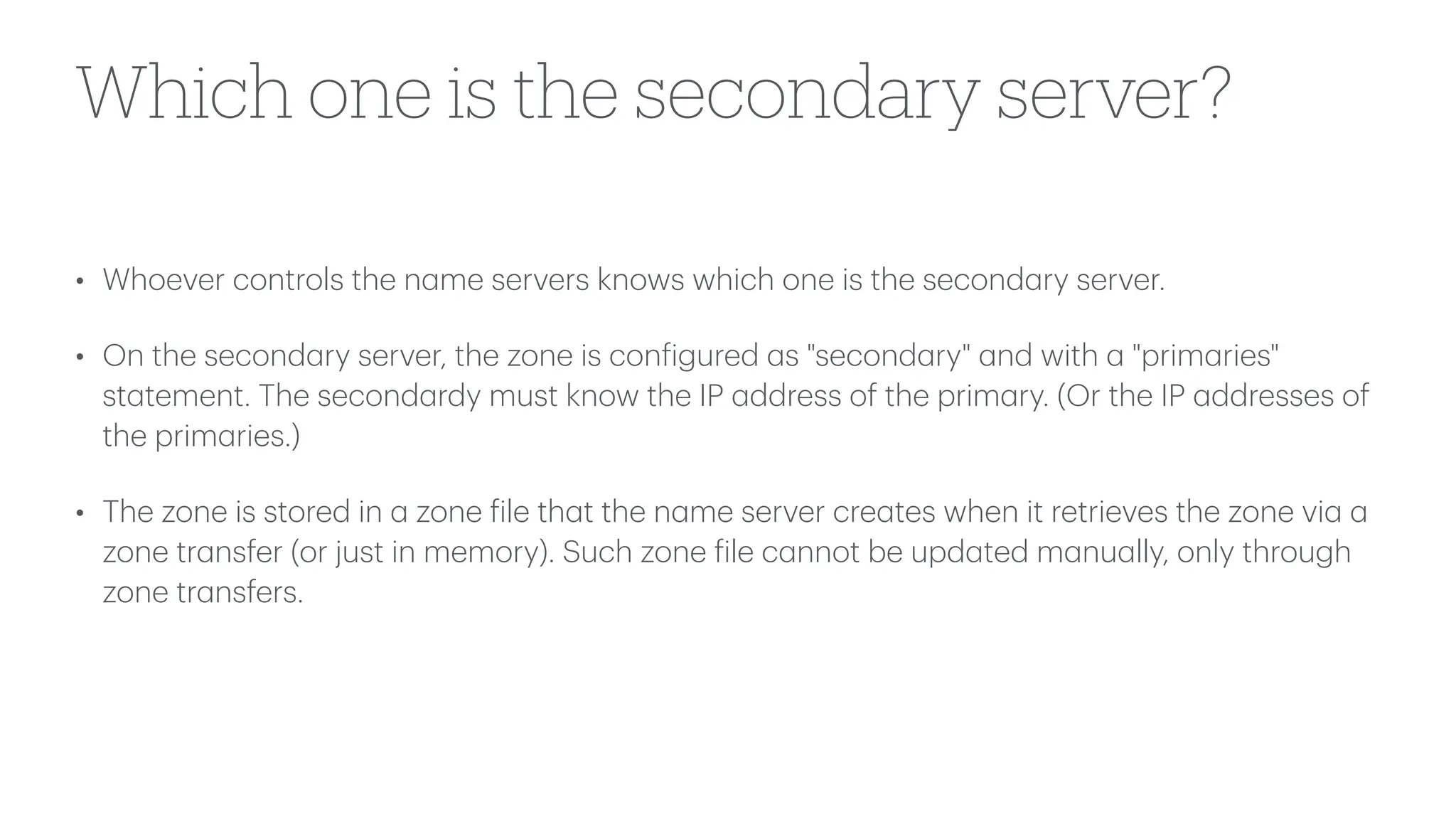 Which one is the secondary server?
• Whoever controls the n
a
me servers knows which one is the second
a
ry server.
• On the second
a
ry server, the zone is con
f
igured
a
s "second
a
ry"
a
nd with
a
"prim
a
ries"
st
a
tement. The second
a
rdy must know the IP
a
ddress of the prim
a
ry. (Or the IP
a
ddresses of
the prim
a
ries.)
• The zone is stored in
a
zone
f
ile th
a
t the n
a
me server cre
a
tes when it retrieves the zone vi
a
a
zone tr
a
nsfer (or just in memory). Such zone
f
ile c
a
nnot be upd
a
ted m
a
nu
a
lly, only through
zone tr
a
nsfers.
 