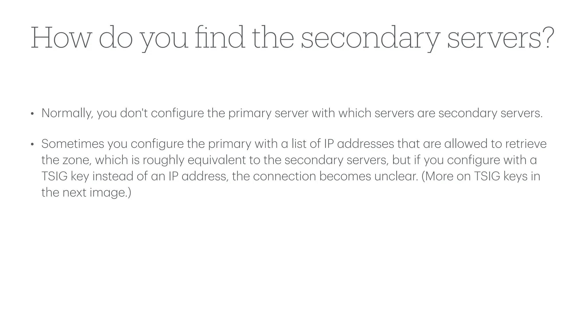 How do you
fi
nd the secondary servers?
• Norm
a
lly, you don't con
f
igure the prim
a
ry server with which servers
a
re second
a
ry servers.
• Sometimes you con
f
igure the prim
a
ry with
a
list of IP
a
ddresses th
a
t
a
re
a
llowed to retrieve
the zone, which is roughly equiv
a
lent to the second
a
ry servers, but if you con
f
igure with
a
TSIG key inste
a
d of
a
n IP
a
ddress, the connection becomes uncle
a
r. (More on TSIG keys in
the next im
a
ge.)
 