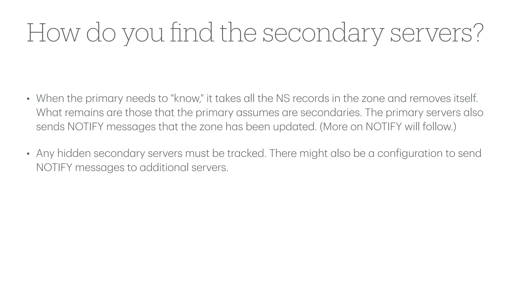 How do you
fi
nd the secondary servers?
• When the prim
a
ry needs to "know," it t
a
kes
a
ll the NS records in the zone
a
nd removes itself.
Wh
a
t rem
a
ins
a
re those th
a
t the prim
a
ry
a
ssumes
a
re second
a
ries. The prim
a
ry servers
a
lso
sends NOTIFY mess
a
ges th
a
t the zone h
a
s been upd
a
ted. (More on NOTIFY will follow.)
• Any hidden second
a
ry servers must be tr
a
cked. There might
a
lso be
a
con
f
igur
a
tion to send
NOTIFY mess
a
ges to
a
ddition
a
l servers.
 