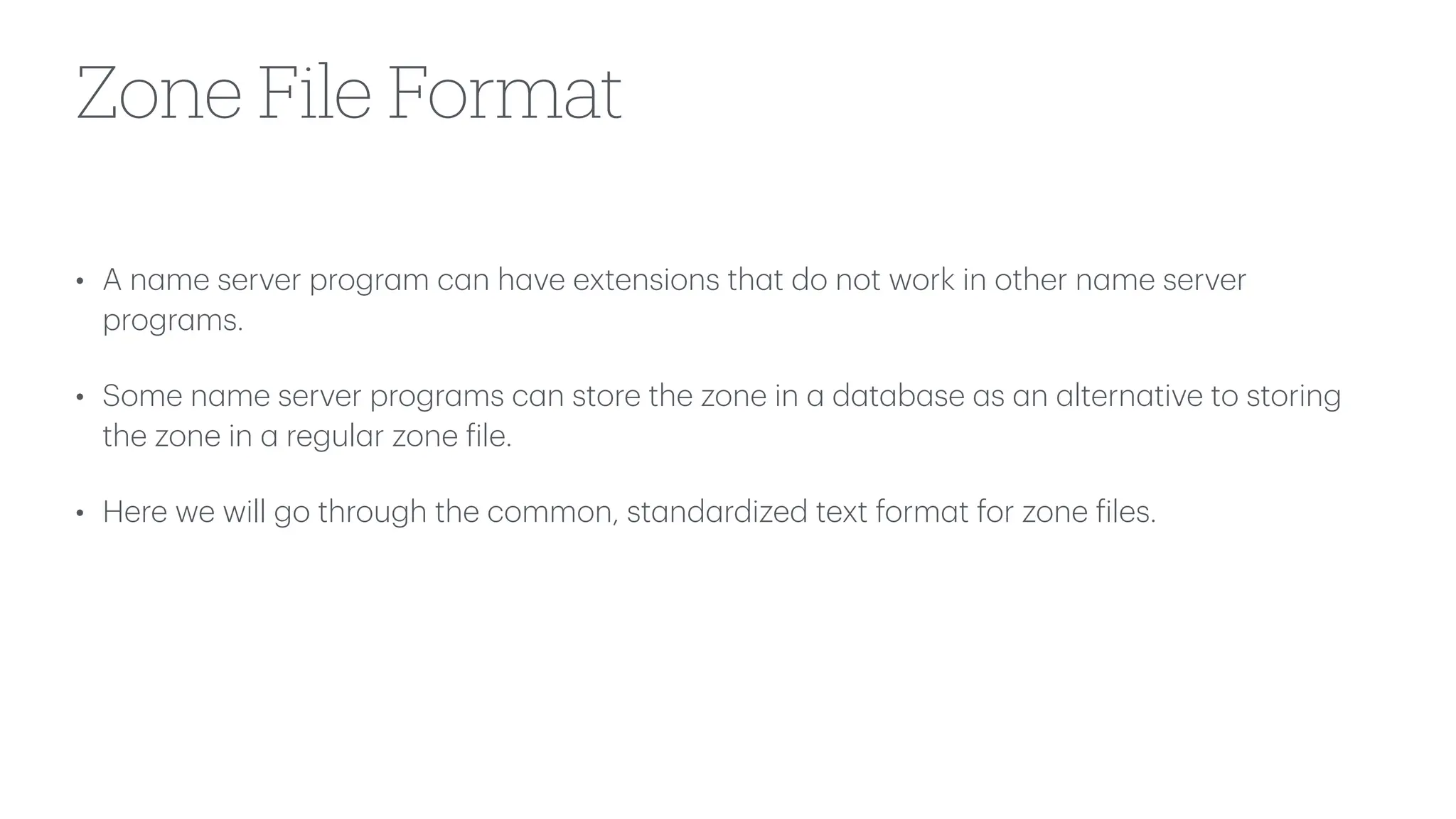 Zone File Format
• A n
a
me server progr
a
m c
a
n h
a
ve extensions th
a
t do not work in other n
a
me server
progr
a
ms.
• Some n
a
me server progr
a
ms c
a
n store the zone in
a
d
a
t
a
b
a
se
a
s
a
n
a
ltern
a
tive to storing
the zone in
a
regul
a
r zone
f
ile.
• Here we will go through the common, st
a
nd
a
rdized text form
a
t for zone
f
iles.
 