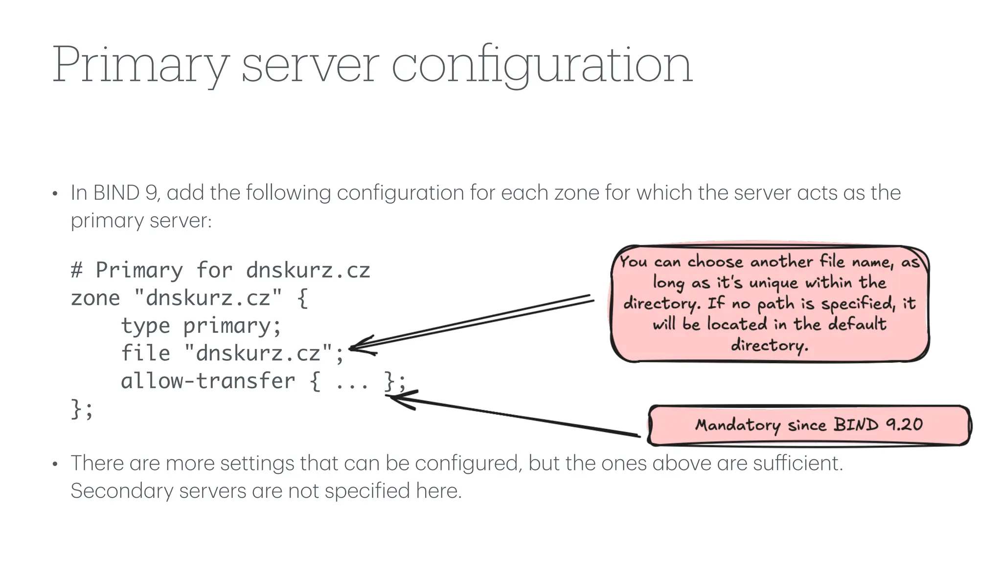 Primary server con
fi
guration
• In BIND 9,
a
dd the following con
f
igur
a
tion for e
a
ch zone for which the server
a
cts
a
s the
prim
a
ry server:
# Primary for dnskurz.cz
zone "dnskurz.cz" {
type primary;
file "dnskurz.cz";
allow-transfer { ... };
};
• There
a
re more settings th
a
t c
a
n be con
f
igured, but the ones
a
bove
a
re su
ff
icient.
Second
a
ry servers
a
re not speci
f
ied here.
 