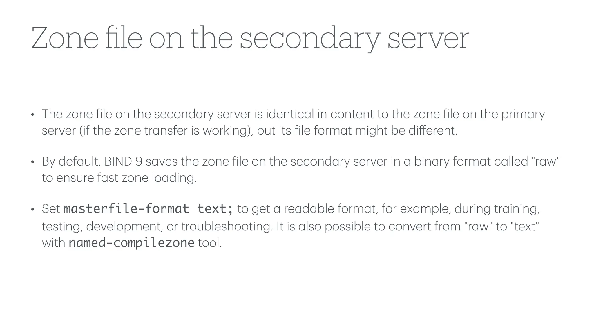 Zone
fi
le on the secondary server
• The zone
f
ile on the second
a
ry server is identic
a
l in content to the zone
f
ile on the prim
a
ry
server (if the zone tr
a
nsfer is working), but its
f
ile form
a
t might be di
ff
erent.
• By def
a
ult, BIND 9 s
a
ves the zone
f
ile on the second
a
ry server in
a
bin
a
ry form
a
t c
a
lled "r
a
w"
to ensure f
a
st zone lo
a
ding.
• Set masterfile-format text; to get
a
re
a
d
a
ble form
a
t, for ex
a
mple, during tr
a
ining,
testing, development, or troubleshooting. It is
a
lso possible to convert from "r
a
w" to "text"
with named-compilezone tool.
 