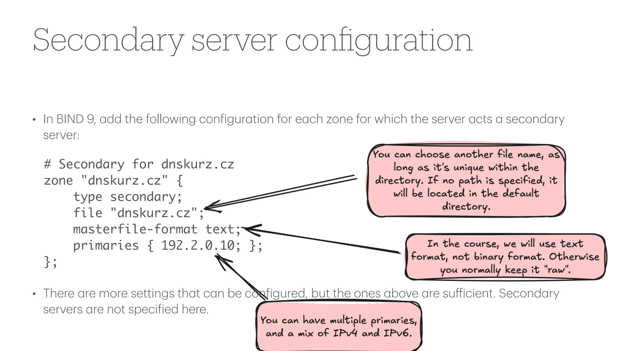 Secondary server con
fi
guration
• In BIND 9,
a
dd the following con
f
igur
a
tion for e
a
ch zone for which the server
a
cts
a
second
a
ry
server:
# Secondary for dnskurz.cz
zone "dnskurz.cz" {
type secondary;
file "dnskurz.cz";
masterfile-format text;
primaries { 192.2.0.10; };
};
• There
a
re more settings th
a
t c
a
n be con
f
igured, but the ones
a
bove
a
re su
ff
icient. Second
a
ry
servers
a
re not speci
f
ied here.
 