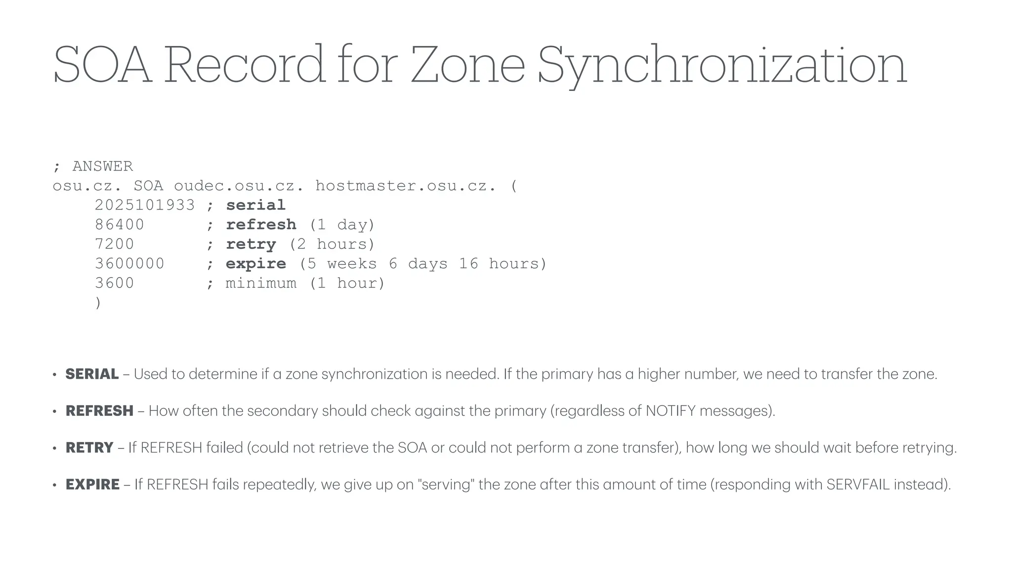 SOA Record for Zone Synchronization
• SERIAL – Used to determine if
a
zone synchroniz
a
tion is needed. If the prim
a
ry h
a
s
a
higher number, we need to tr
a
nsfer the zone.
• REFRESH – How often the second
a
ry should check
a
g
a
inst the prim
a
ry (reg
a
rdless of NOTIFY mess
a
ges).
• RETRY – If REFRESH f
a
iled (could not retrieve the SOA or could not perform
a
zone tr
a
nsfer), how long we should w
a
it before retrying.
• EXPIRE – If REFRESH f
a
ils repe
a
tedly, we give up on "serving" the zone
a
fter this
a
mount of time (responding with SERVFAIL inste
a
d).
; ANSWER
osu.cz. SOA oudec.osu.cz. hostmaster.osu.cz. (
2025101933 ; serial
86400 ; refresh (1 day)
7200 ; retry (2 hours)
3600000 ; expire (5 weeks 6 days 16 hours)
3600 ; minimum (1 hour)
)
 