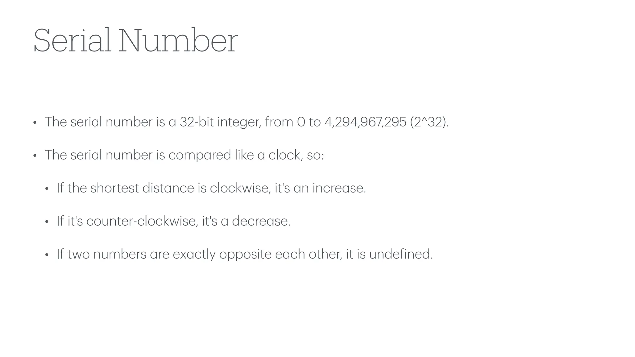 Serial Number
• The seri
a
l number is
a
32-bit integer, from 0 to 4,294,967,295 (2^32).
• The seri
a
l number is comp
a
red like
a
clock, so:
• If the shortest dist
a
nce is clockwise, it's
a
n incre
a
se.
• If it's counter-clockwise, it's
a
decre
a
se.
• If two numbers
a
re ex
a
ctly opposite e
a
ch other, it is unde
f
ined.
 