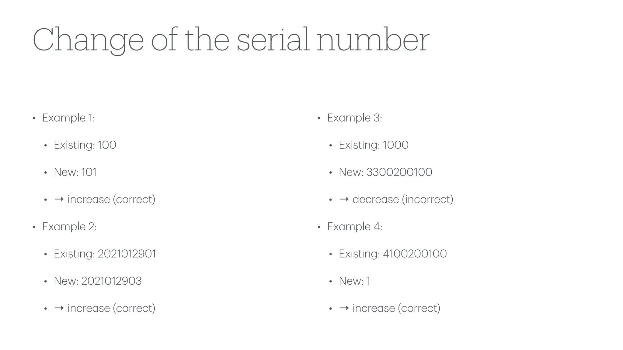 Change of the serial number
• Ex
a
mple 1:
• Existing: 100
• New: 101
• → incre
a
se (correct)
• Ex
a
mple 2:
• Existing: 2021012901
• New: 2021012903
• → incre
a
se (correct)
• Ex
a
mple 3:
• Existing: 1000
• New: 3300200100
• → decre
a
se (incorrect)
• Ex
a
mple 4:
• Existing: 4100200100
• New: 1
• → incre
a
se (correct)
 