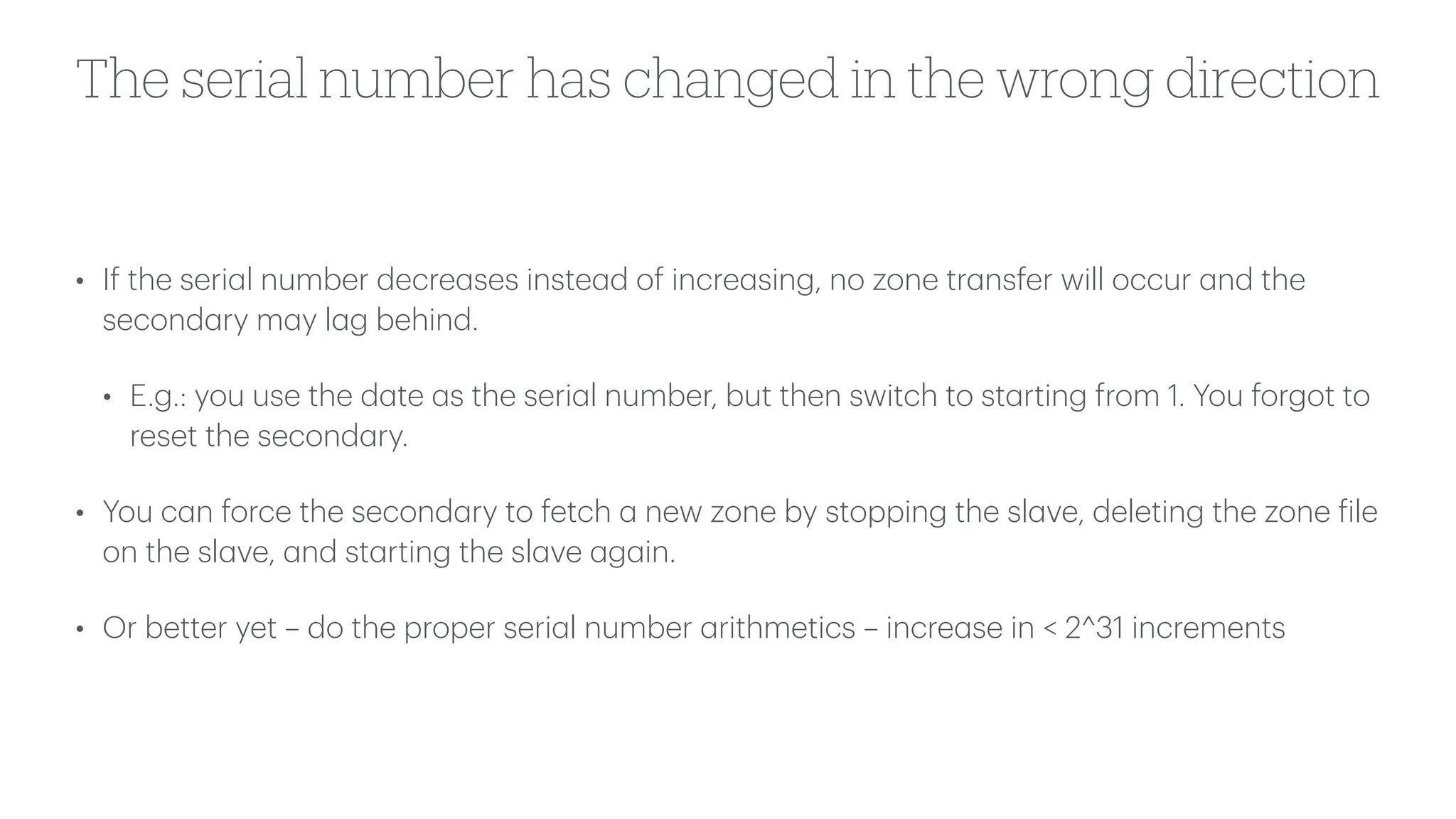 The serial number has changed in the wrong direction
• If the seri
a
l number decre
a
ses inste
a
d of incre
a
sing, no zone tr
a
nsfer will occur
a
nd the
second
a
ry m
a
y l
a
g behind.
• E.g.: you use the d
a
te
a
s the seri
a
l number, but then switch to st
a
rting from 1. You forgot to
reset the second
a
ry.
• You c
a
n force the second
a
ry to fetch
a
new zone by stopping the sl
a
ve, deleting the zone
f
ile
on the sl
a
ve,
a
nd st
a
rting the sl
a
ve
a
g
a
in.
• Or better yet – do the proper seri
a
l number
a
rithmetics – incre
a
se in < 2^31 increments
 