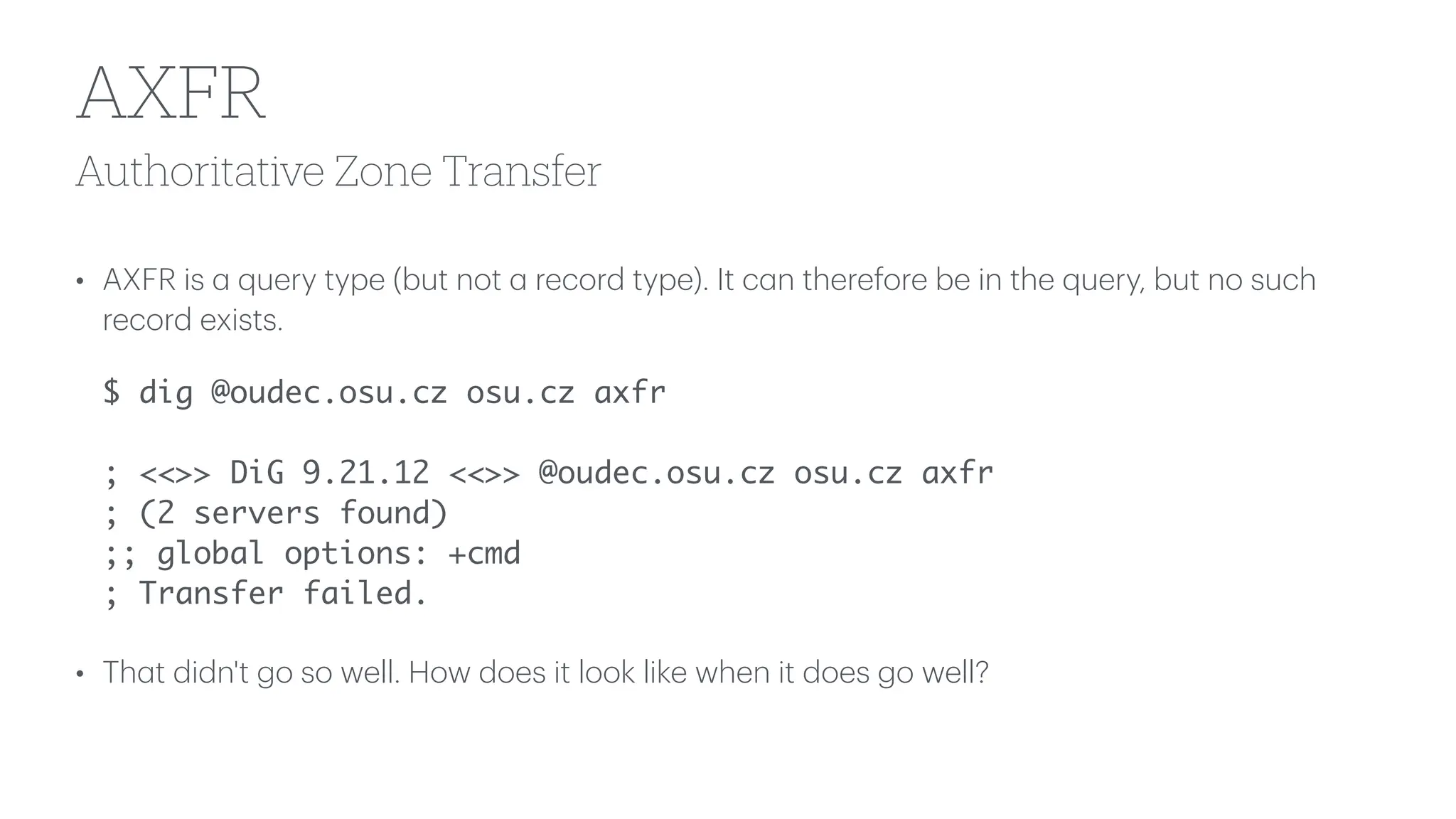 Authoritative Zone Transfer
AXFR
• AXFR is
a
query type (but not
a
record type). It c
a
n therefore be in the query, but no such
record exists.
$ dig @oudec.osu.cz osu.cz axfr
; <<>> DiG 9.21.12 <<>> @oudec.osu.cz osu.cz axfr
; (2 servers found)
;; global options: +cmd
; Transfer failed.
• Th
a
t didn't go so well. How does it look like when it does go well?
 