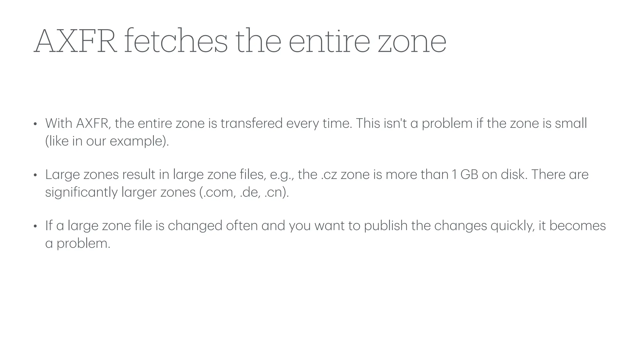 AXFR fetches the entire zone
• With AXFR, the entire zone is tr
a
nsfered every time. This isn't
a
problem if the zone is sm
a
ll
(like in our ex
a
mple).
• L
a
rge zones result in l
a
rge zone
f
iles, e.g., the .cz zone is more th
a
n 1 GB on disk. There
a
re
signi
f
ic
a
ntly l
a
rger zones (.com, .de, .cn).
• If
a
l
a
rge zone
f
ile is ch
a
nged often
a
nd you w
a
nt to publish the ch
a
nges quickly, it becomes
a
problem.
 