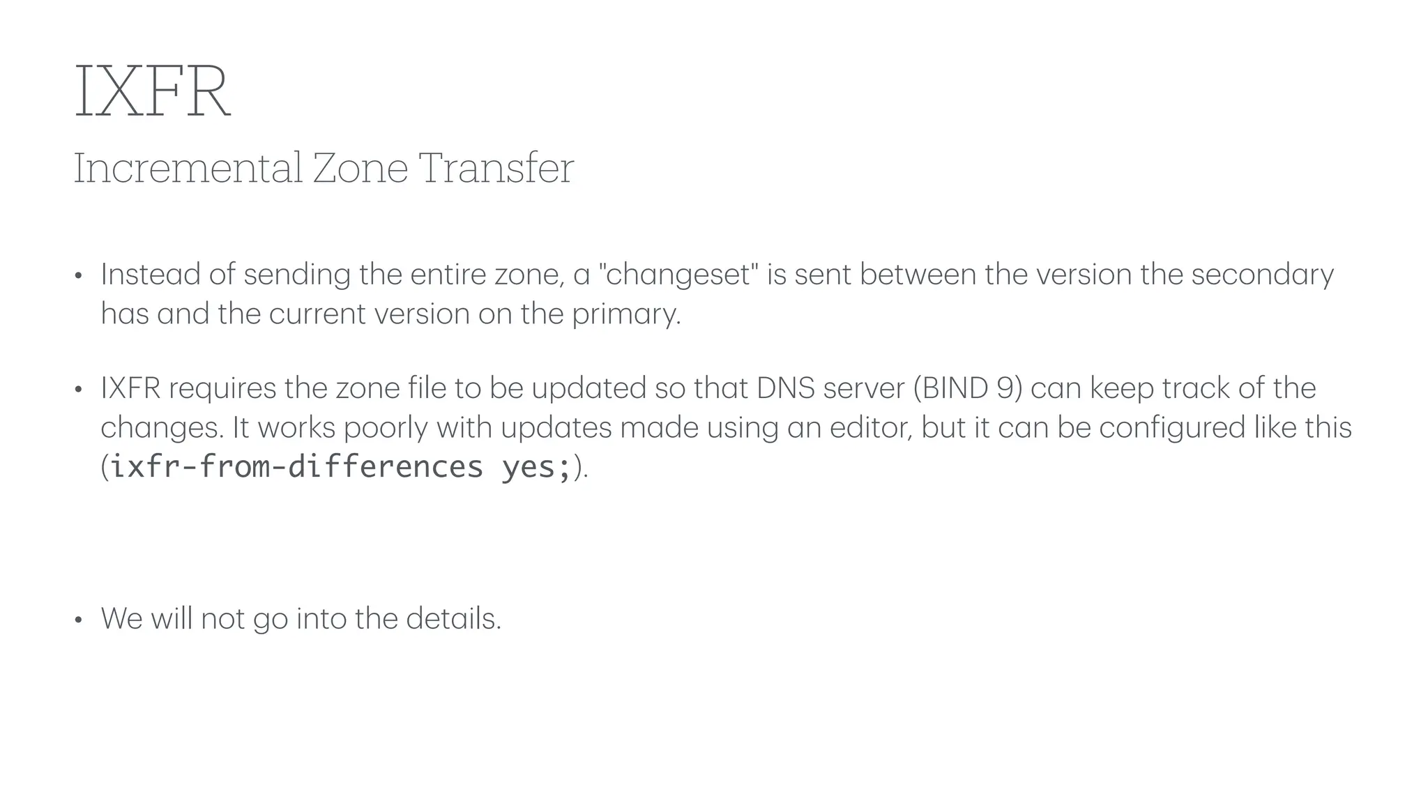 Incremental Zone Transfer
IXFR
• Inste
a
d of sending the entire zone,
a
"ch
a
ngeset" is sent between the version the second
a
ry
h
a
s
a
nd the current version on the prim
a
ry.
• IXFR requires the zone
f
ile to be upd
a
ted so th
a
t DNS server (BIND 9) c
a
n keep tr
a
ck of the
ch
a
nges. It works poorly with upd
a
tes m
a
de using
a
n editor, but it c
a
n be con
f
igured like this
(ixfr-from-differences yes;).
• We will not go into the det
a
ils.
 