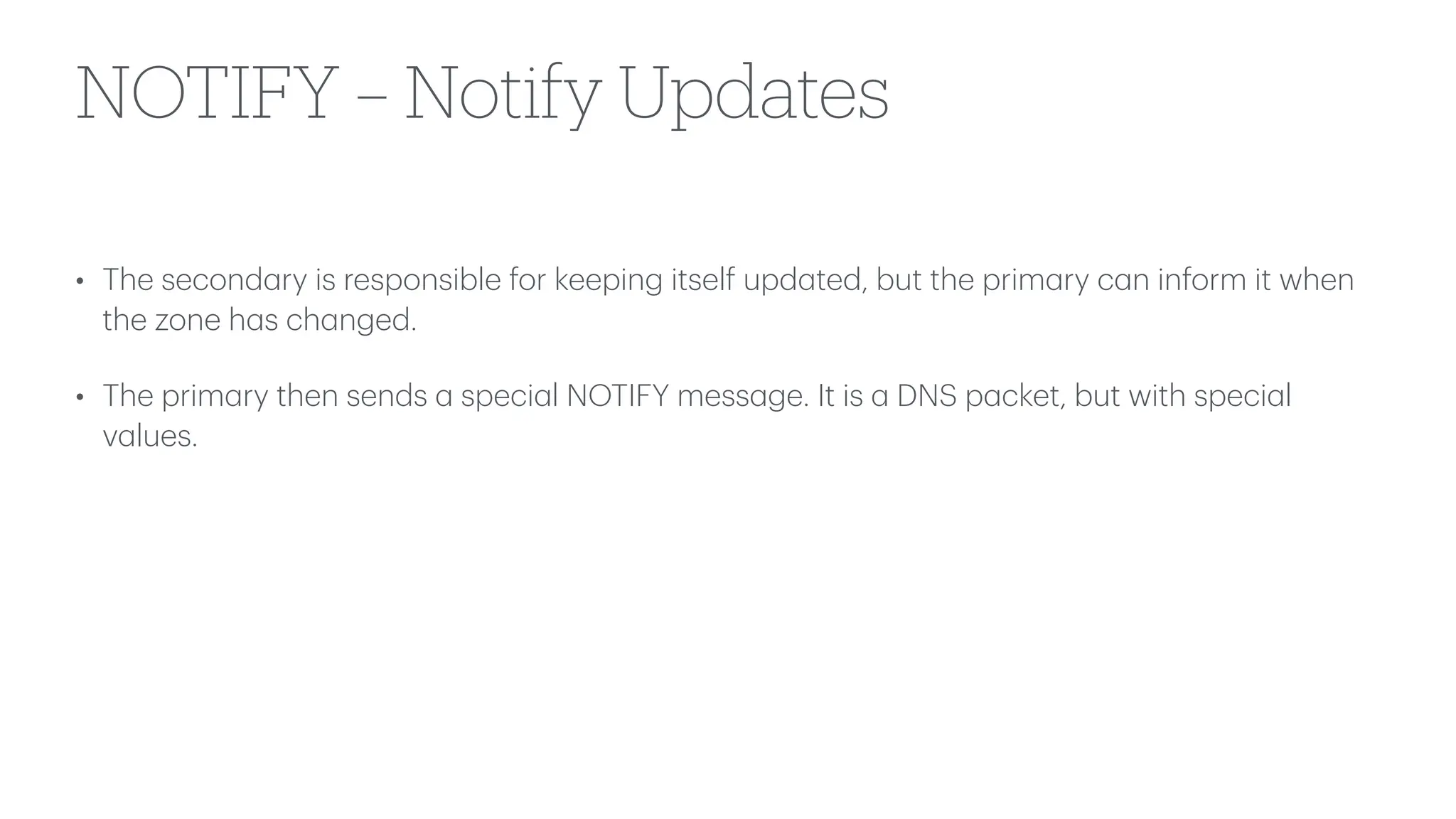 NOTIFY – Notify Updates
• The second
a
ry is responsible for keeping itself upd
a
ted, but the prim
a
ry c
a
n inform it when
the zone h
a
s ch
a
nged.
• The prim
a
ry then sends
a
speci
a
l NOTIFY mess
a
ge. It is
a
DNS p
a
cket, but with speci
a
l
v
a
lues.
 