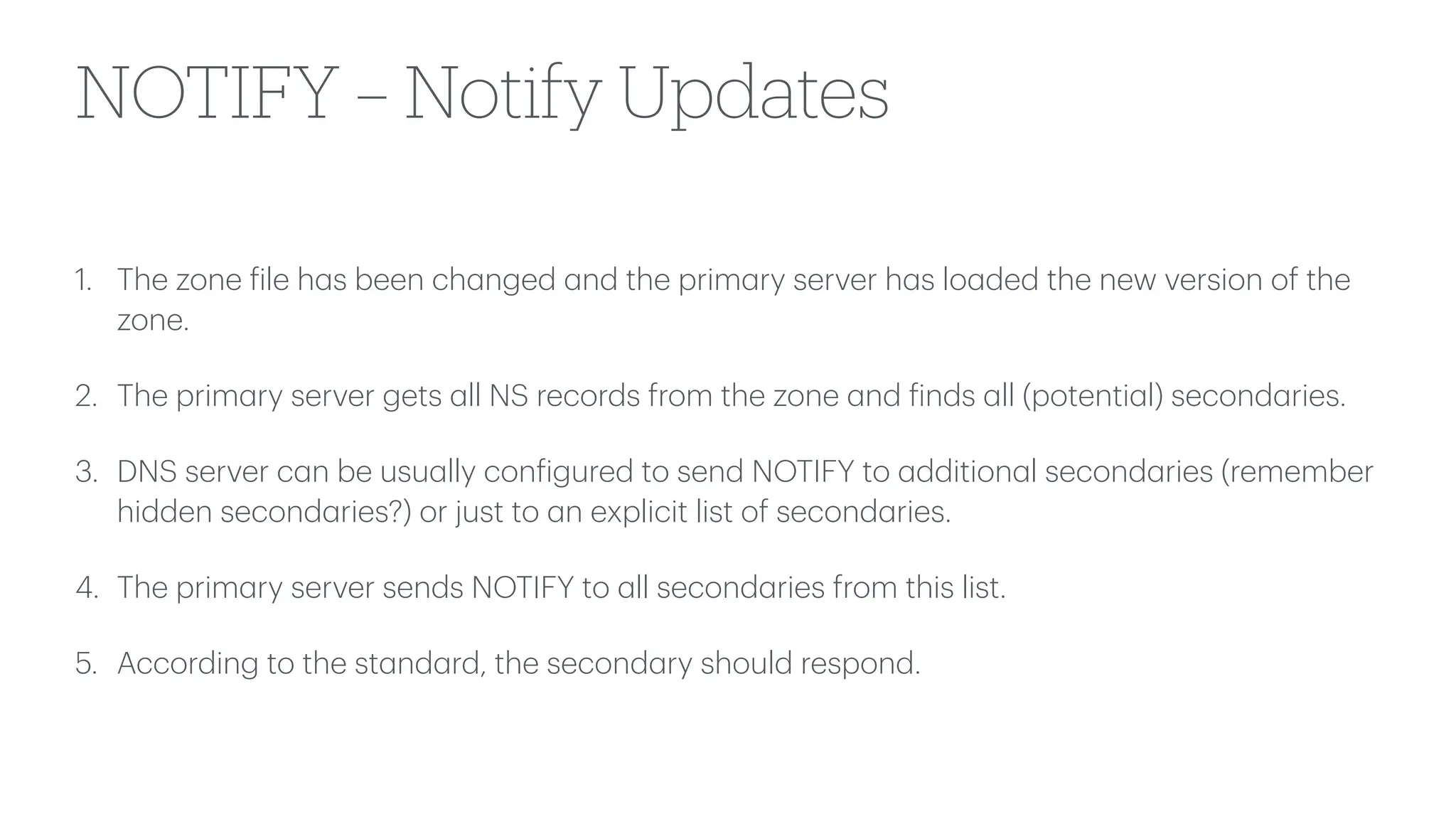 NOTIFY – Notify Updates
1. The zone
f
ile h
a
s been ch
a
nged
a
nd the prim
a
ry server h
a
s lo
a
ded the new version of the
zone.
2. The prim
a
ry server gets
a
ll NS records from the zone
a
nd
f
inds
a
ll (potenti
a
l) second
a
ries.
3. DNS server c
a
n be usu
a
lly con
f
igured to send NOTIFY to
a
ddition
a
l second
a
ries (remember
hidden second
a
ries?) or just to
a
n explicit list of second
a
ries.
4. The prim
a
ry server sends NOTIFY to
a
ll second
a
ries from this list.
5. According to the st
a
nd
a
rd, the second
a
ry should respond.
 