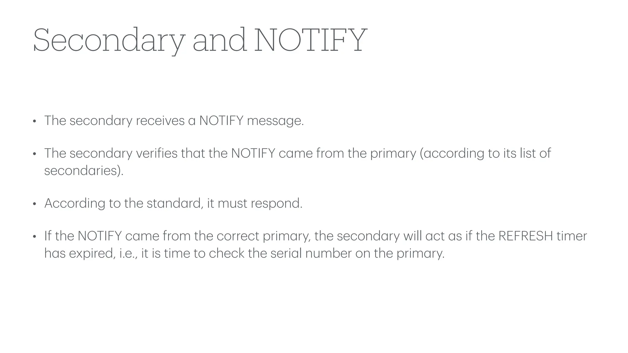 Secondary and NOTIFY
• The second
a
ry receives
a
NOTIFY mess
a
ge.
• The second
a
ry veri
f
ies th
a
t the NOTIFY c
a
me from the prim
a
ry (
a
ccording to its list of
second
a
ries).
• According to the st
a
nd
a
rd, it must respond.
• If the NOTIFY c
a
me from the correct prim
a
ry, the second
a
ry will
a
ct
a
s if the REFRESH timer
h
a
s expired, i.e., it is time to check the seri
a
l number on the prim
a
ry.
 
