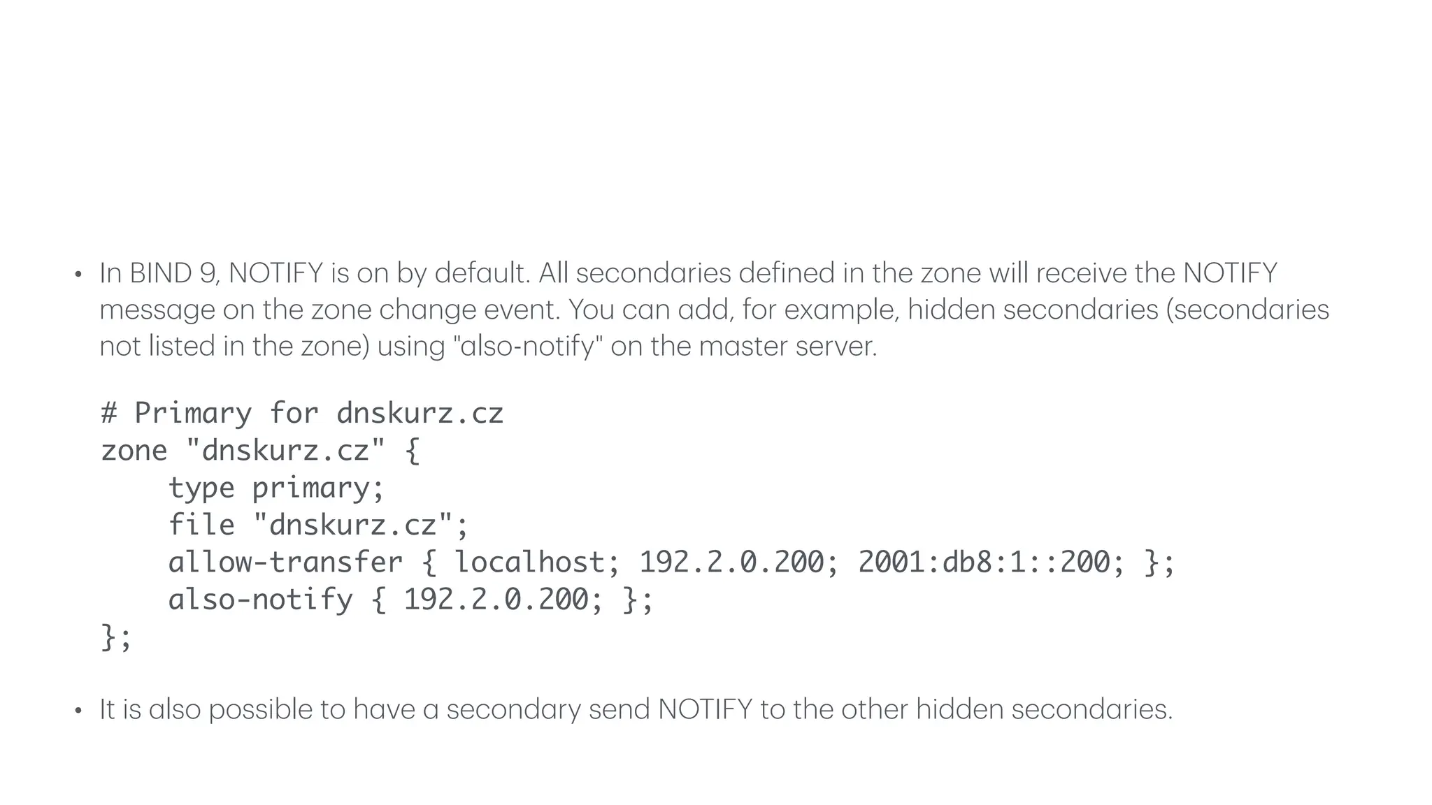 • In BIND 9, NOTIFY is on by def
a
ult. All second
a
ries de
f
ined in the zone will receive the NOTIFY
mess
a
ge on the zone ch
a
nge event. You c
a
n
a
dd, for ex
a
mple, hidden second
a
ries (second
a
ries
not listed in the zone) using "
a
lso-notify" on the m
a
ster server.
# Primary for dnskurz.cz
zone "dnskurz.cz" {
type primary;
file "dnskurz.cz";
allow-transfer { localhost; 192.2.0.200; 2001:db8:1::200; };
also-notify { 192.2.0.200; };
};
• It is
a
lso possible to h
a
ve
a
second
a
ry send NOTIFY to the other hidden second
a
ries.
 