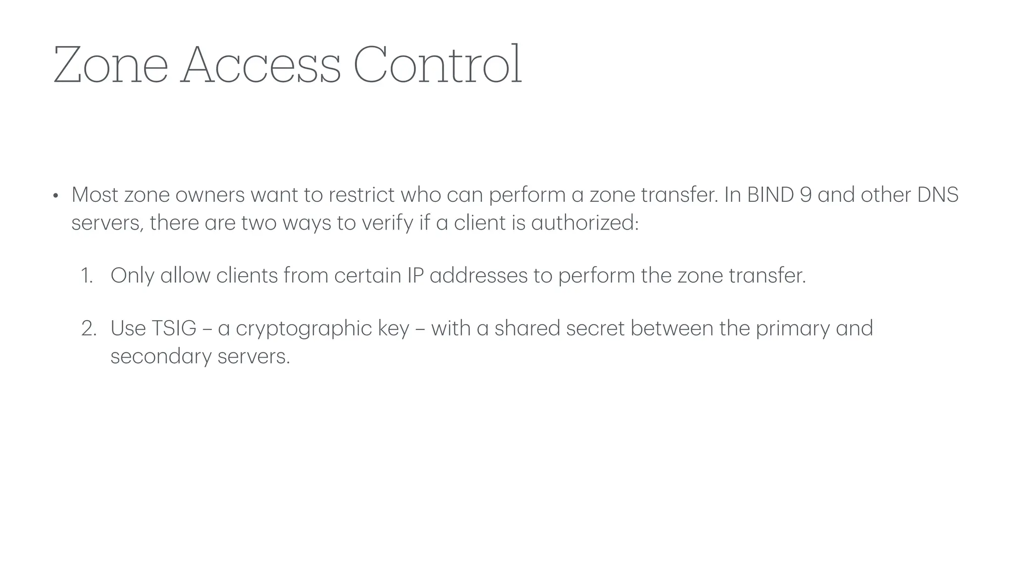 Zone Access Control
• Most zone owners w
a
nt to restrict who c
a
n perform
a
zone tr
a
nsfer. In BIND 9
a
nd other DNS
servers, there
a
re two w
a
ys to verify if
a
client is
a
uthorized:
1. Only
a
llow clients from cert
a
in IP
a
ddresses to perform the zone tr
a
nsfer.
2. Use TSIG –
a
cryptogr
a
phic key – with
a
sh
a
red secret between the prim
a
ry
a
nd
second
a
ry servers.
 
