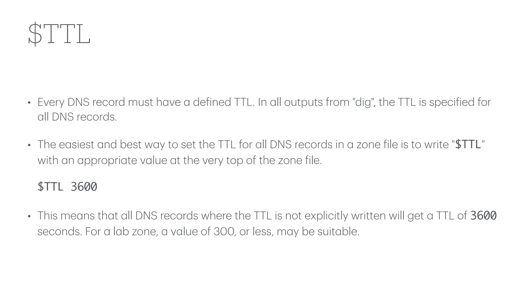 $TTL
• Every DNS record must h
a
ve
a
de
f
ined TTL. In
a
ll outputs from "dig", the TTL is speci
f
ied for
a
ll DNS records.
• The e
a
siest
a
nd best w
a
y to set the TTL for
a
ll DNS records in
a
zone
f
ile is to write "$TTL"
with
a
n
a
ppropri
a
te v
a
lue
a
t the very top of the zone
f
ile.
$TTL 3600
• This me
a
ns th
a
t
a
ll DNS records where the TTL is not explicitly written will get
a
TTL of 3600
seconds. For
a
l
a
b zone,
a
v
a
lue of 300, or less, m
a
y be suit
a
ble.
 