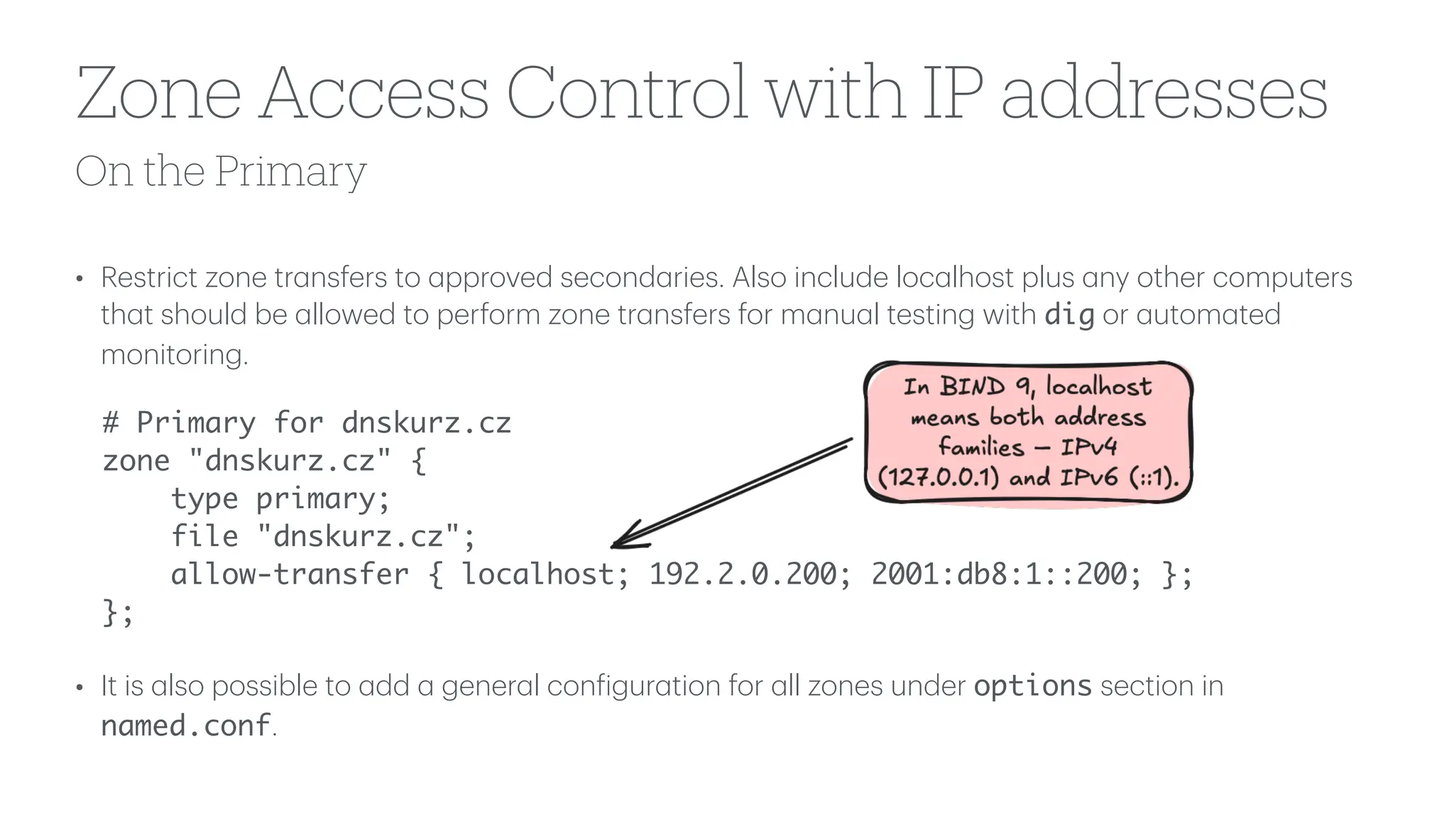 On the Primary
Zone Access Control with IP addresses
• Restrict zone tr
a
nsfers to
a
pproved second
a
ries. Also include loc
a
lhost plus
a
ny other computers
th
a
t should be
a
llowed to perform zone tr
a
nsfers for m
a
nu
a
l testing with dig or
a
utom
a
ted
monitoring.
# Primary for dnskurz.cz
zone "dnskurz.cz" {
type primary;
file "dnskurz.cz";
allow-transfer { localhost; 192.2.0.200; 2001:db8:1::200; };
};
• It is
a
lso possible to
a
dd
a
gener
a
l con
f
igur
a
tion for
a
ll zones under options section in
named.conf.
 