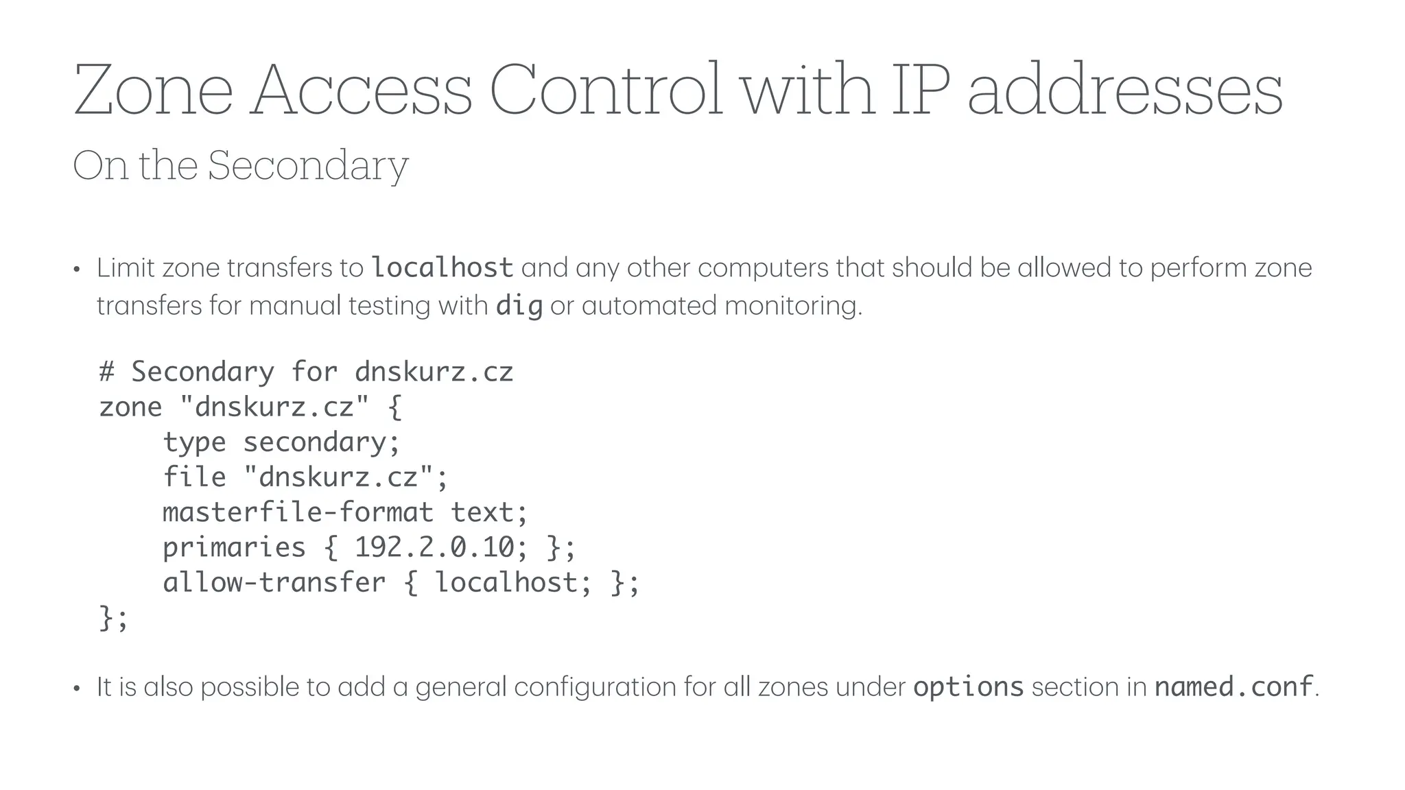 On the Secondary
Zone Access Control with IP addresses
• Limit zone tr
a
nsfers to localhost
a
nd
a
ny other computers th
a
t should be
a
llowed to perform zone
tr
a
nsfers for m
a
nu
a
l testing with dig or
a
utom
a
ted monitoring.
# Secondary for dnskurz.cz
zone "dnskurz.cz" {
type secondary;
file "dnskurz.cz";
masterfile-format text;
primaries { 192.2.0.10; };
allow-transfer { localhost; };
};
• It is
a
lso possible to
a
dd
a
gener
a
l con
f
igur
a
tion for
a
ll zones under options section in named.conf.
 