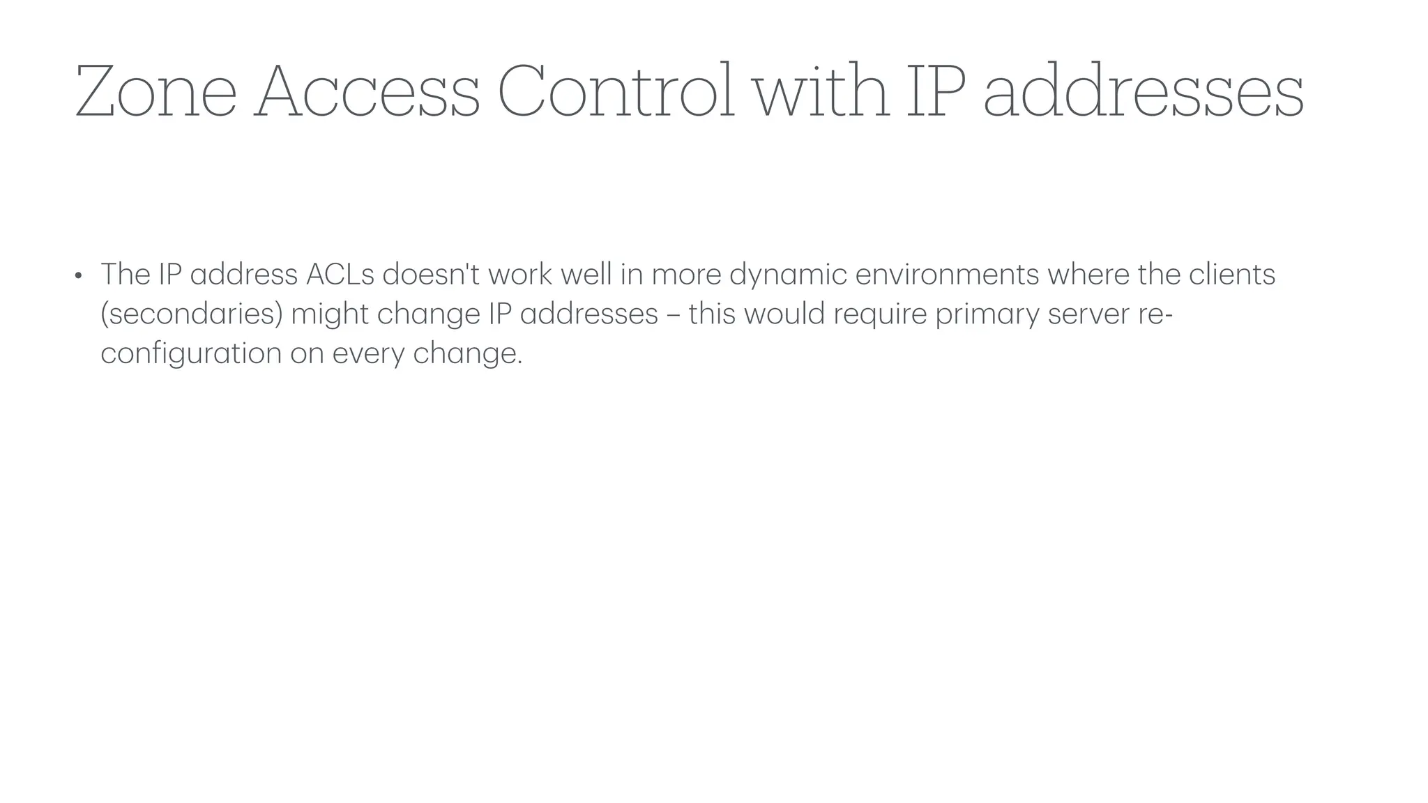 Zone Access Control with IP addresses
• The IP
a
ddress ACLs doesn't work well in more dyn
a
mic environments where the clients
(second
a
ries) might ch
a
nge IP
a
ddresses – this would require prim
a
ry server re-
con
f
igur
a
tion on every ch
a
nge.
 
