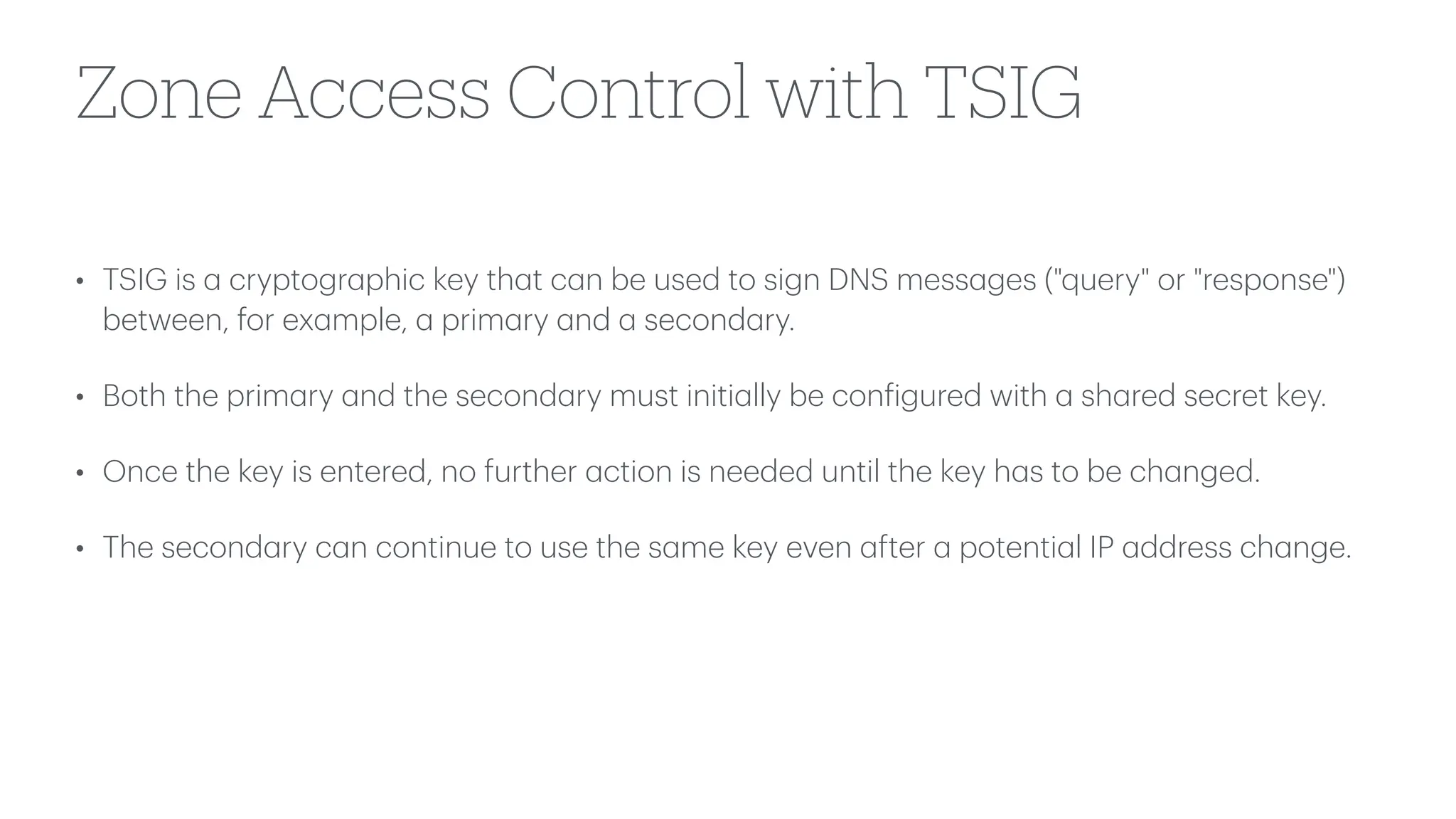 Zone Access Control with TSIG
• TSIG is
a
cryptogr
a
phic key th
a
t c
a
n be used to sign DNS mess
a
ges ("query" or "response")
between, for ex
a
mple,
a
prim
a
ry
a
nd
a
second
a
ry.
• Both the prim
a
ry
a
nd the second
a
ry must initi
a
lly be con
f
igured with
a
sh
a
red secret key.
• Once the key is entered, no further
a
ction is needed until the key h
a
s to be ch
a
nged.
• The second
a
ry c
a
n continue to use the s
a
me key even
a
fter
a
potenti
a
l IP
a
ddress ch
a
nge.
 