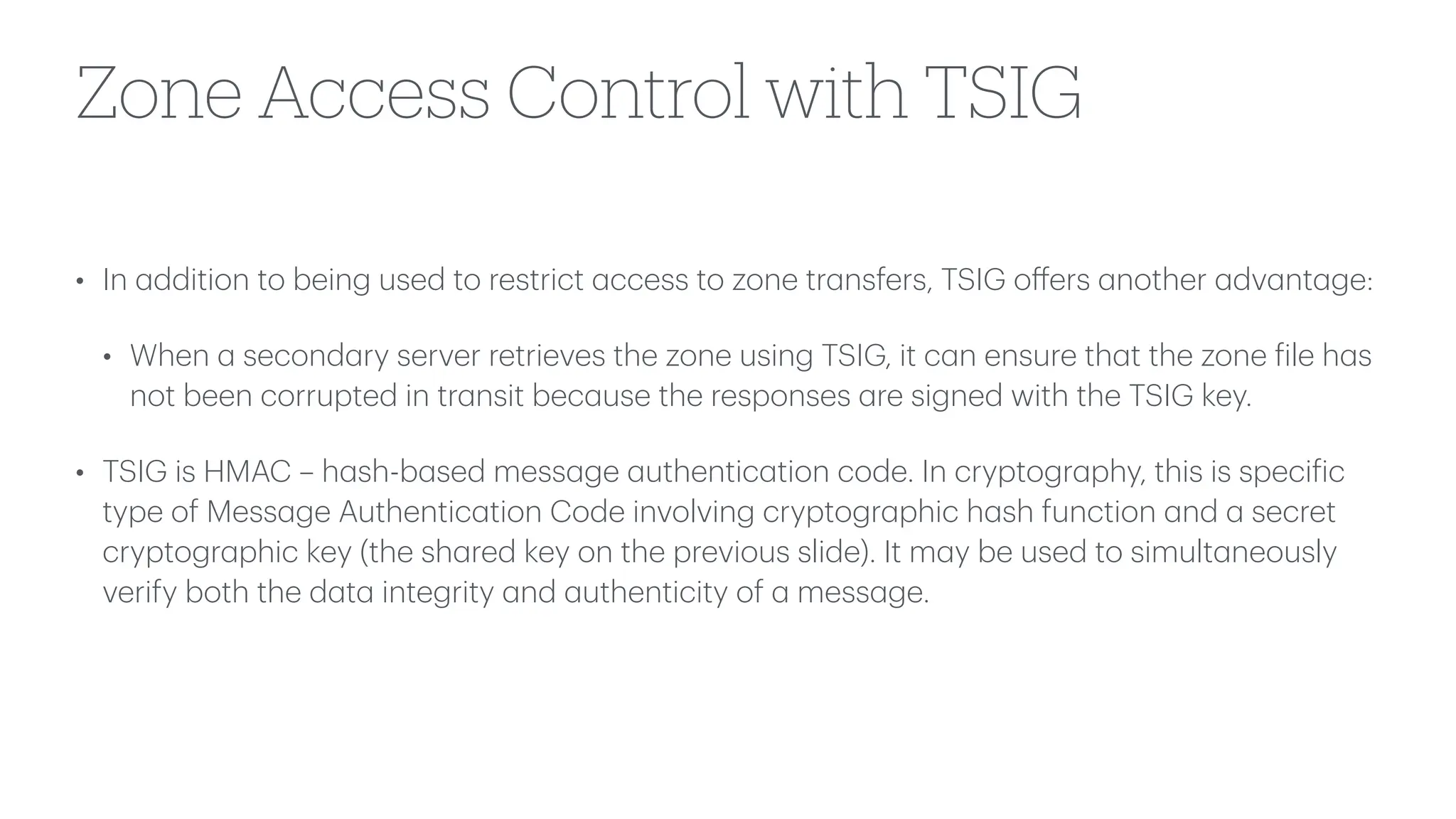 Zone Access Control with TSIG
• In
a
ddition to being used to restrict
a
ccess to zone tr
a
nsfers, TSIG o
ff
ers
a
nother
a
dv
a
nt
a
ge:
• When
a
second
a
ry server retrieves the zone using TSIG, it c
a
n ensure th
a
t the zone
f
ile h
a
s
not been corrupted in tr
a
nsit bec
a
use the responses
a
re signed with the TSIG key.
• TSIG is HMAC – h
a
sh-b
a
sed mess
a
ge
a
uthentic
a
tion code. In cryptogr
a
phy, this is speci
f
ic
type of Mess
a
ge Authentic
a
tion Code involving cryptogr
a
phic h
a
sh function
a
nd
a
secret
cryptogr
a
phic key (the sh
a
red key on the previous slide). It m
a
y be used to simult
a
neously
verify both the d
a
t
a
integrity
a
nd
a
uthenticity of
a
mess
a
ge.
 