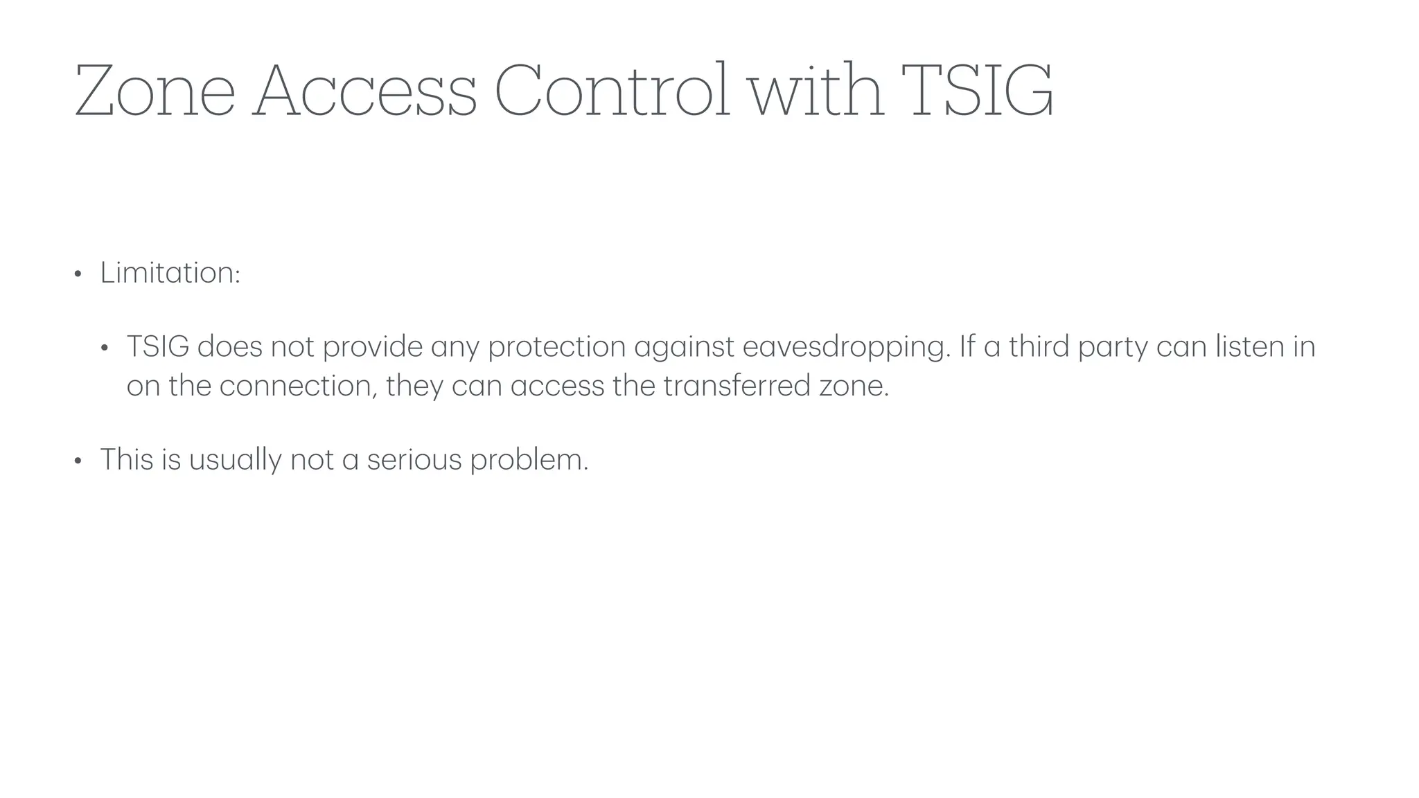 Zone Access Control with TSIG
• Limit
a
tion:
• TSIG does not provide
a
ny protection
a
g
a
inst e
a
vesdropping. If
a
third p
a
rty c
a
n listen in
on the connection, they c
a
n
a
ccess the tr
a
nsferred zone.
• This is usu
a
lly not
a
serious problem.
 