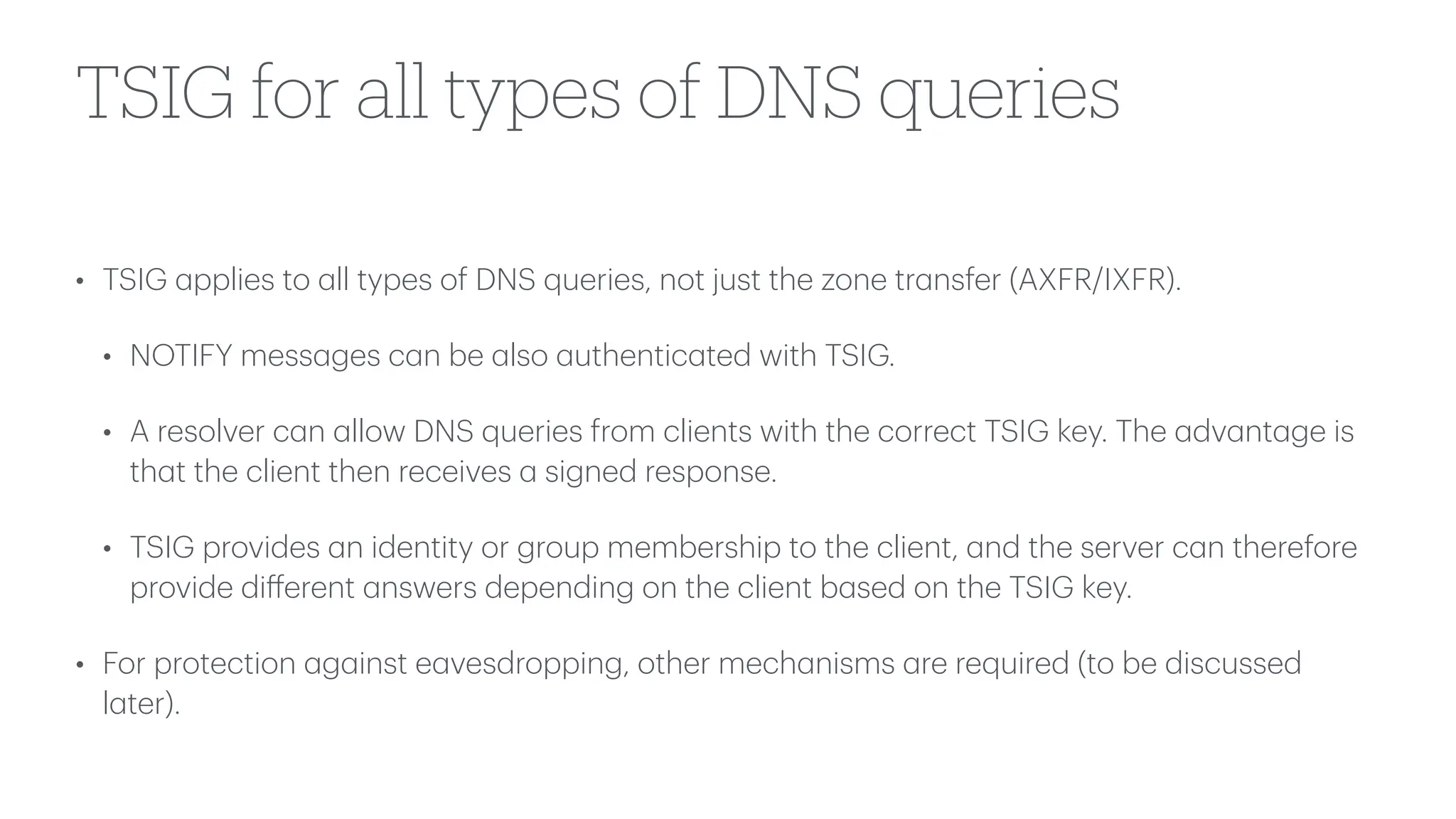 TSIG for all types of DNS queries
• TSIG
a
pplies to
a
ll types of DNS queries, not just the zone tr
a
nsfer (AXFR/IXFR).
• NOTIFY mess
a
ges c
a
n be
a
lso
a
uthentic
a
ted with TSIG.
• A resolver c
a
n
a
llow DNS queries from clients with the correct TSIG key. The
a
dv
a
nt
a
ge is
th
a
t the client then receives
a
signed response.
• TSIG provides
a
n identity or group membership to the client,
a
nd the server c
a
n therefore
provide di
ff
erent
a
nswers depending on the client b
a
sed on the TSIG key.
• For protection
a
g
a
inst e
a
vesdropping, other mech
a
nisms
a
re required (to be discussed
l
a
ter).
 