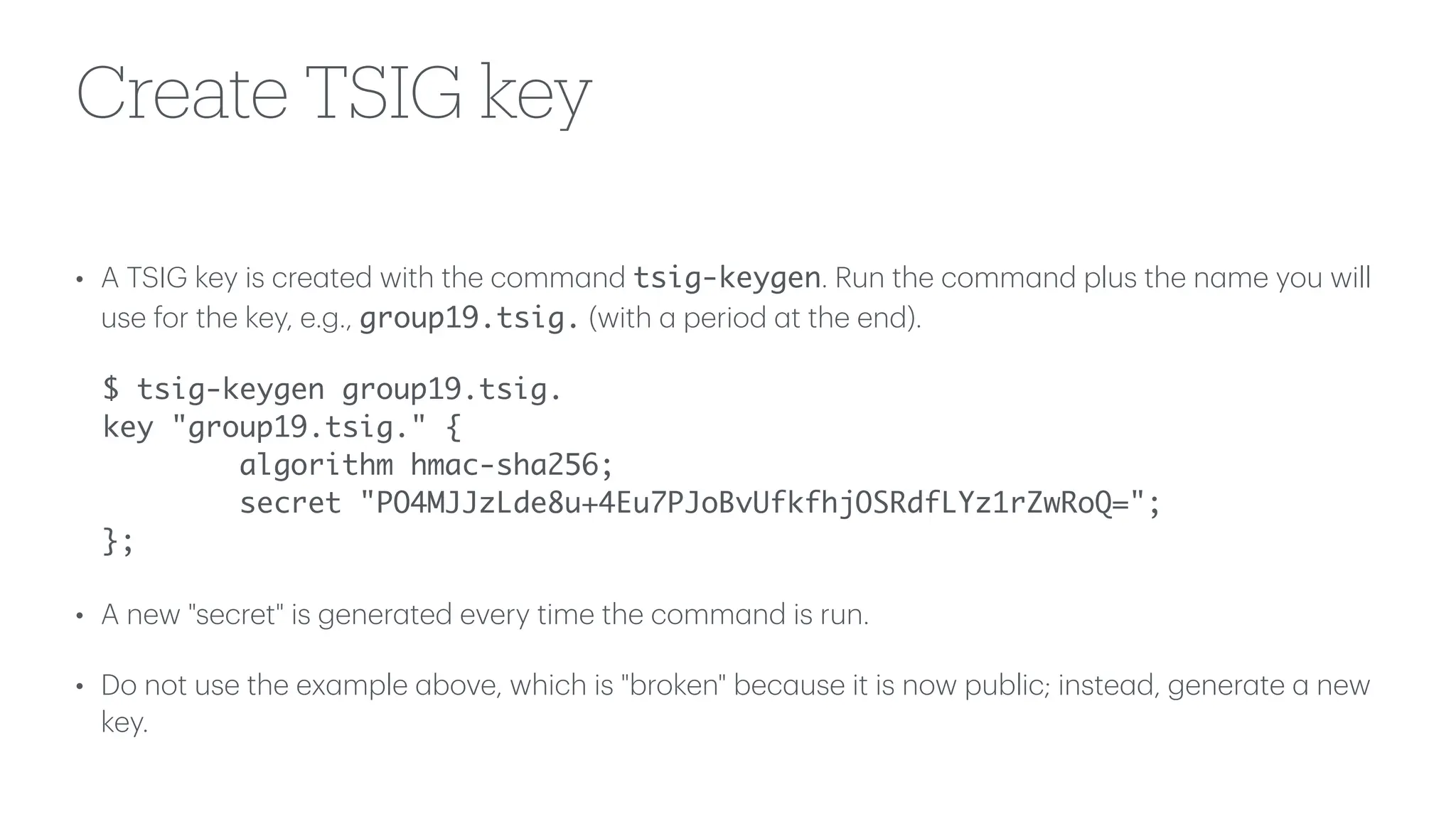 Create TSIG key
• A TSIG key is cre
a
ted with the comm
a
nd tsig-keygen. Run the comm
a
nd plus the n
a
me you will
use for the key, e.g., group19.tsig. (with
a
period
a
t the end).
$ tsig-keygen group19.tsig.
key "group19.tsig." {
algorithm hmac-sha256;
secret "PO4MJJzLde8u+4Eu7PJoBvUfkfhjOSRdfLYz1rZwRoQ=";
};
• A new "secret" is gener
a
ted every time the comm
a
nd is run.
• Do not use the ex
a
mple
a
bove, which is "broken" bec
a
use it is now public; inste
a
d, gener
a
te
a
new
key.
 