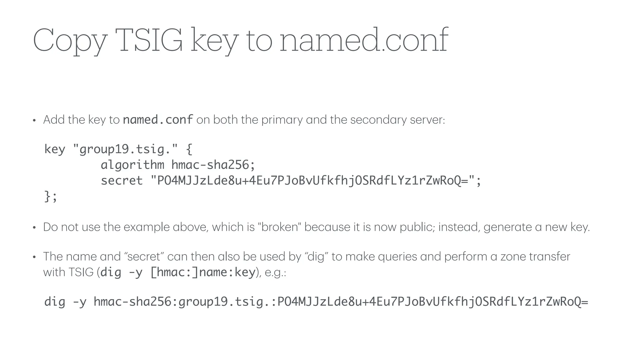 Copy TSIG key to named.conf
• Add the key to named.conf on both the prim
a
ry
a
nd the second
a
ry server:
key "group19.tsig." {
algorithm hmac-sha256;
secret "PO4MJJzLde8u+4Eu7PJoBvUfkfhjOSRdfLYz1rZwRoQ=";
};
• Do not use the ex
a
mple
a
bove, which is "broken" bec
a
use it is now public; inste
a
d, gener
a
te
a
new key.
• The n
a
me
a
nd “secret” c
a
n then
a
lso be used by “dig” to m
a
ke queries
a
nd perform
a
zone tr
a
nsfer
with TSIG (dig -y [hmac:]name:key), e.g.:
dig -y hmac-sha256:group19.tsig.:PO4MJJzLde8u+4Eu7PJoBvUfkfhjOSRdfLYz1rZwRoQ=
 
