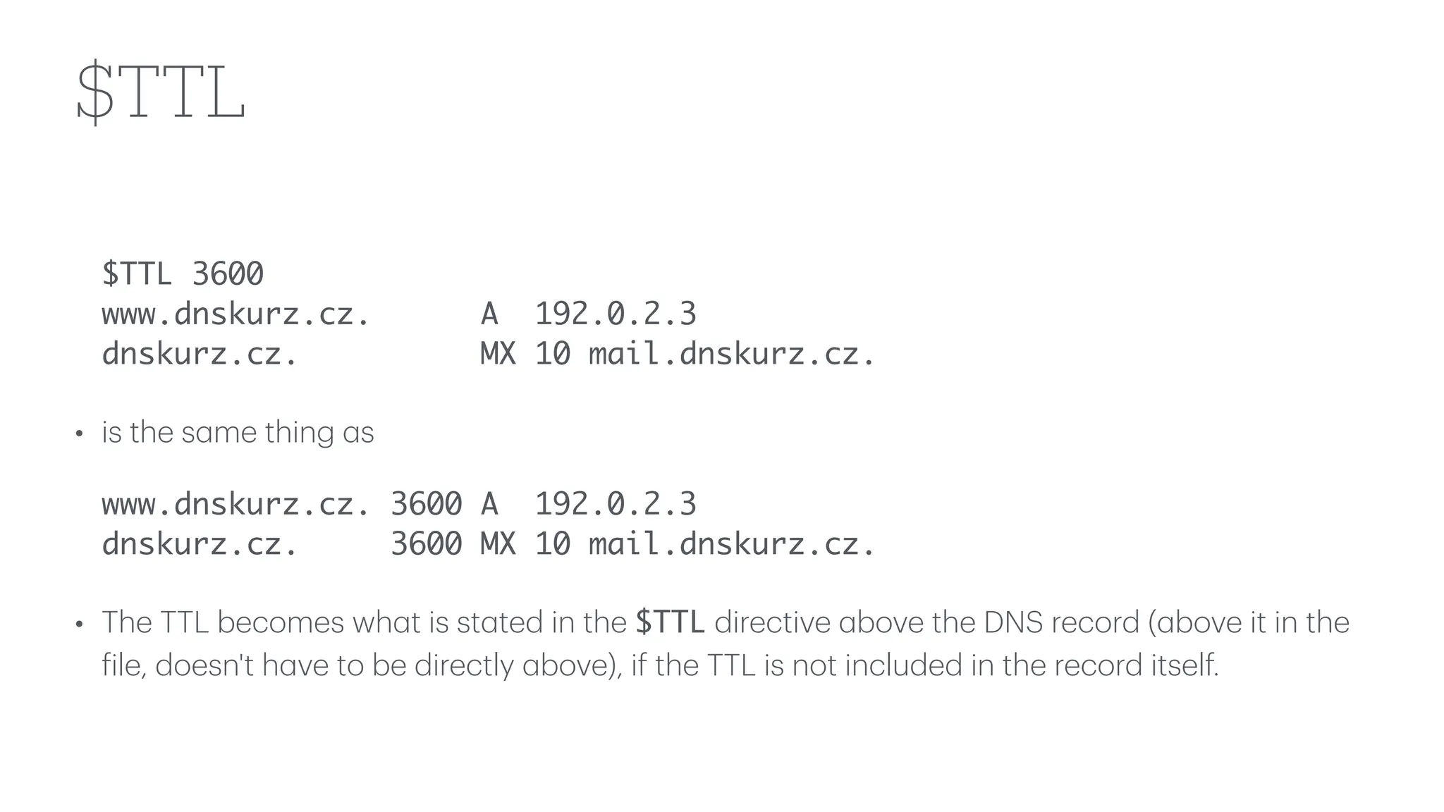 $TTL
$TTL 3600
www.dnskurz.cz. A 192.0.2.3
dnskurz.cz. MX 10 mail.dnskurz.cz.
• is the s
a
me thing
a
s
www.dnskurz.cz. 3600 A 192.0.2.3
dnskurz.cz. 3600 MX 10 mail.dnskurz.cz.
• The TTL becomes wh
a
t is st
a
ted in the $TTL directive
a
bove the DNS record (
a
bove it in the
f
ile, doesn't h
a
ve to be directly
a
bove), if the TTL is not included in the record itself.
 