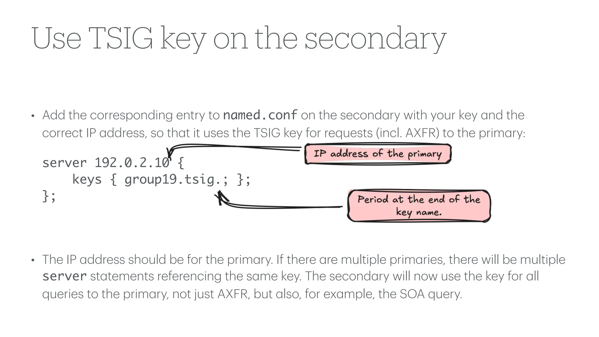 Use TSIG key on the secondary
• Add the corresponding entry to named.conf on the second
a
ry with your key
a
nd the
correct IP
a
ddress, so th
a
t it uses the TSIG key for requests (incl. AXFR) to the prim
a
ry:
server 192.0.2.10 {
keys { group19.tsig.; };
};
• The IP
a
ddress should be for the prim
a
ry. If there
a
re multiple prim
a
ries, there will be multiple
server st
a
tements referencing the s
a
me key. The second
a
ry will now use the key for
a
ll
queries to the prim
a
ry, not just AXFR, but
a
lso, for ex
a
mple, the SOA query.
 