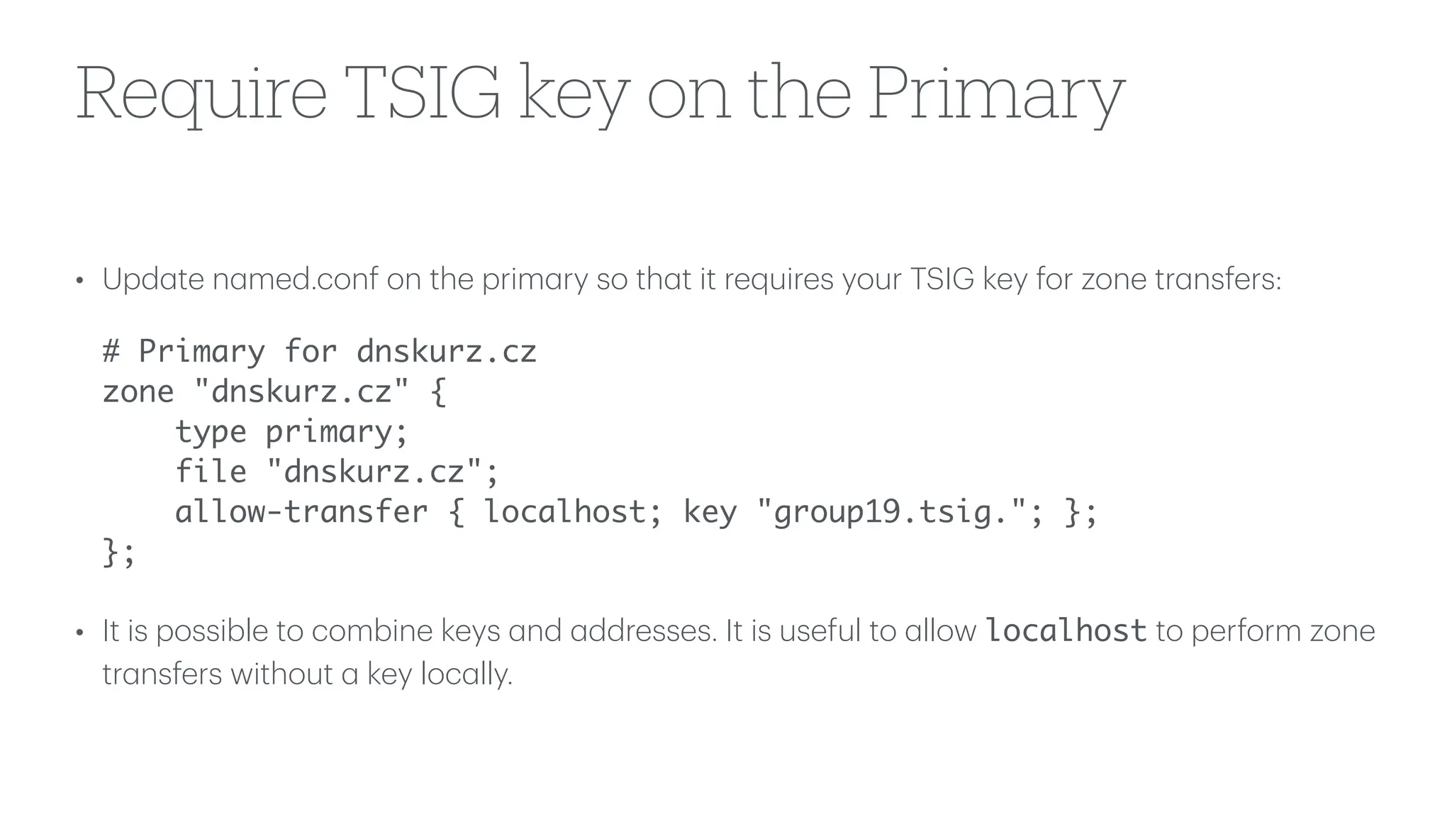 Require TSIG key on the Primary
• Upd
a
te n
a
med.conf on the prim
a
ry so th
a
t it requires your TSIG key for zone tr
a
nsfers:
# Primary for dnskurz.cz
zone "dnskurz.cz" {
type primary;
file "dnskurz.cz";
allow-transfer { localhost; key "group19.tsig."; };
};
• It is possible to combine keys
a
nd
a
ddresses. It is useful to
a
llow localhost to perform zone
tr
a
nsfers without
a
key loc
a
lly.
 