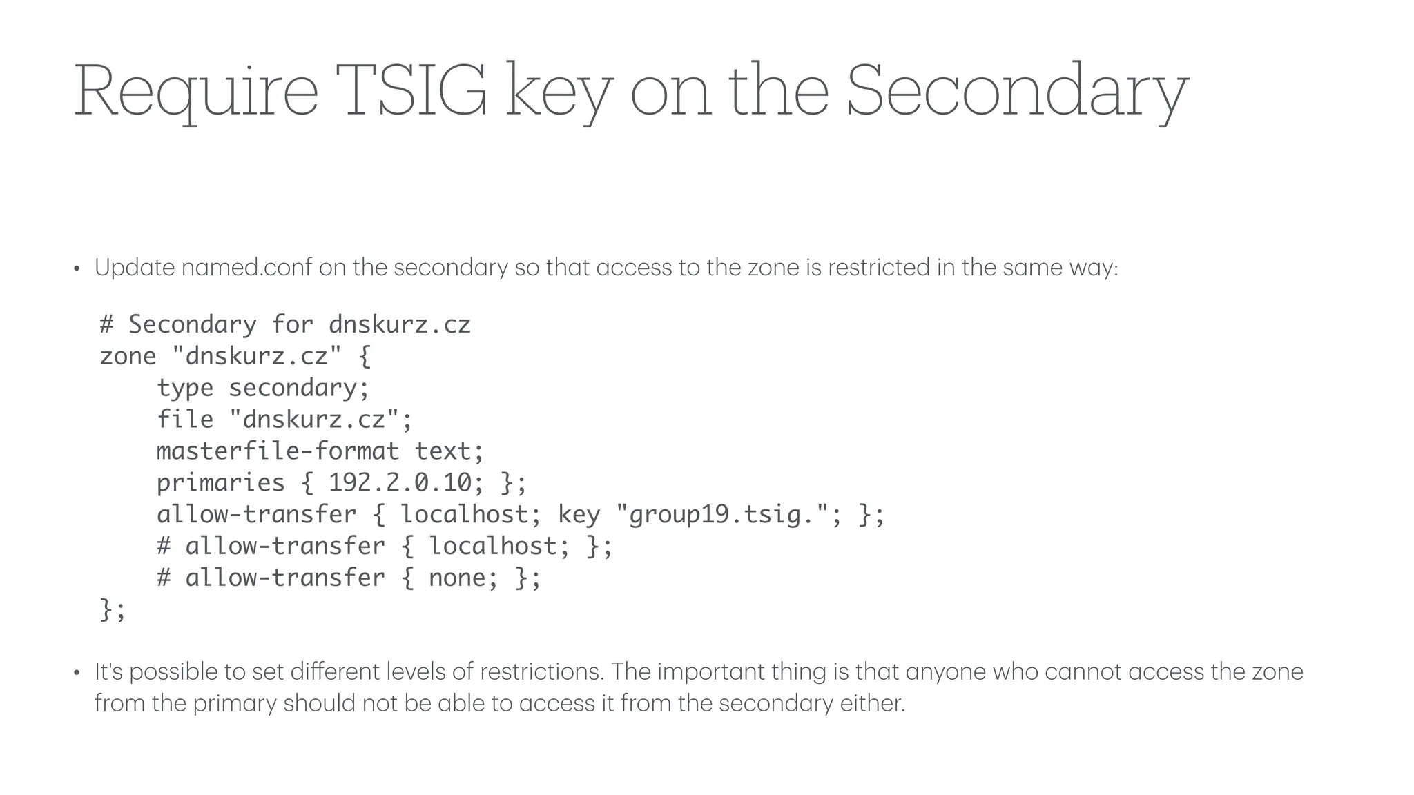 Require TSIG key on the Secondary
• Upd
a
te n
a
med.conf on the second
a
ry so th
a
t
a
ccess to the zone is restricted in the s
a
me w
a
y:
# Secondary for dnskurz.cz
zone "dnskurz.cz" {
type secondary;
file "dnskurz.cz";
masterfile-format text;
primaries { 192.2.0.10; };
allow-transfer { localhost; key "group19.tsig."; };
# allow-transfer { localhost; };
# allow-transfer { none; };
};
• It's possible to set di
ff
erent levels of restrictions. The import
a
nt thing is th
a
t
a
nyone who c
a
nnot
a
ccess the zone
from the prim
a
ry should not be
a
ble to
a
ccess it from the second
a
ry either.
 