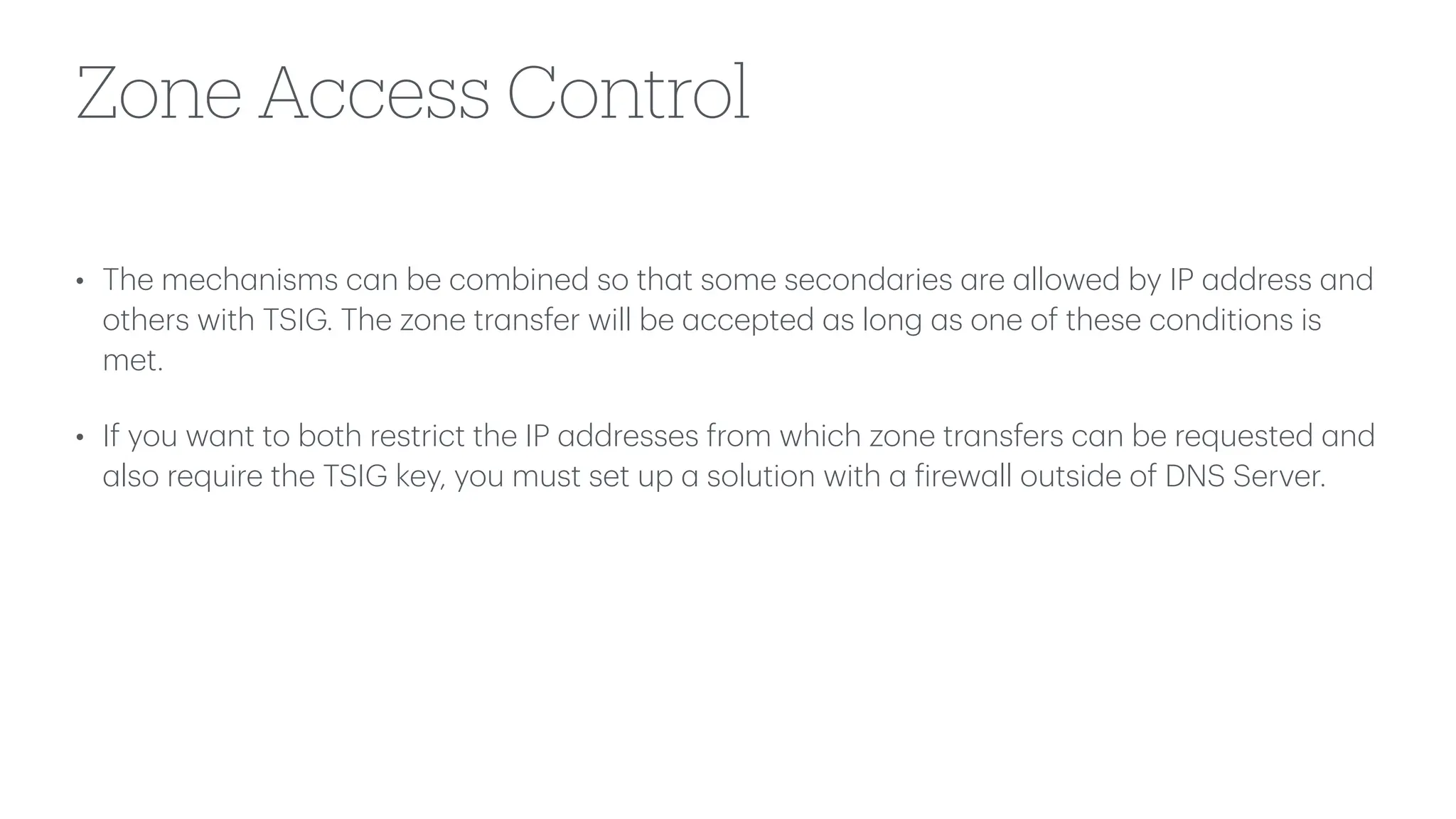 Zone Access Control
• The mech
a
nisms c
a
n be combined so th
a
t some second
a
ries
a
re
a
llowed by IP
a
ddress
a
nd
others with TSIG. The zone tr
a
nsfer will be
a
ccepted
a
s long
a
s one of these conditions is
met.
• If you w
a
nt to both restrict the IP
a
ddresses from which zone tr
a
nsfers c
a
n be requested
a
nd
a
lso require the TSIG key, you must set up
a
solution with
a
f
irew
a
ll outside of DNS Server.
 