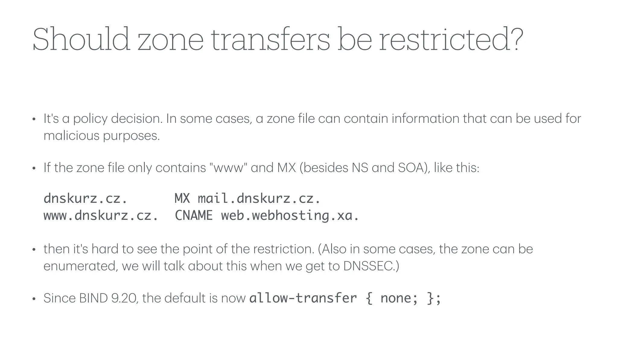 Should zone transfers be restricted?
• It's
a
policy decision. In some c
a
ses,
a
zone
f
ile c
a
n cont
a
in inform
a
tion th
a
t c
a
n be used for
m
a
licious purposes.
• If the zone
f
ile only cont
a
ins "www"
a
nd MX (besides NS
a
nd SOA), like this:
dnskurz.cz. MX mail.dnskurz.cz.
www.dnskurz.cz. CNAME web.webhosting.xa.
• then it's h
a
rd to see the point of the restriction. (Also in some c
a
ses, the zone c
a
n be
enumer
a
ted, we will t
a
lk
a
bout this when we get to DNSSEC.)
• Since BIND 9.20, the def
a
ult is now allow-transfer { none; };
 