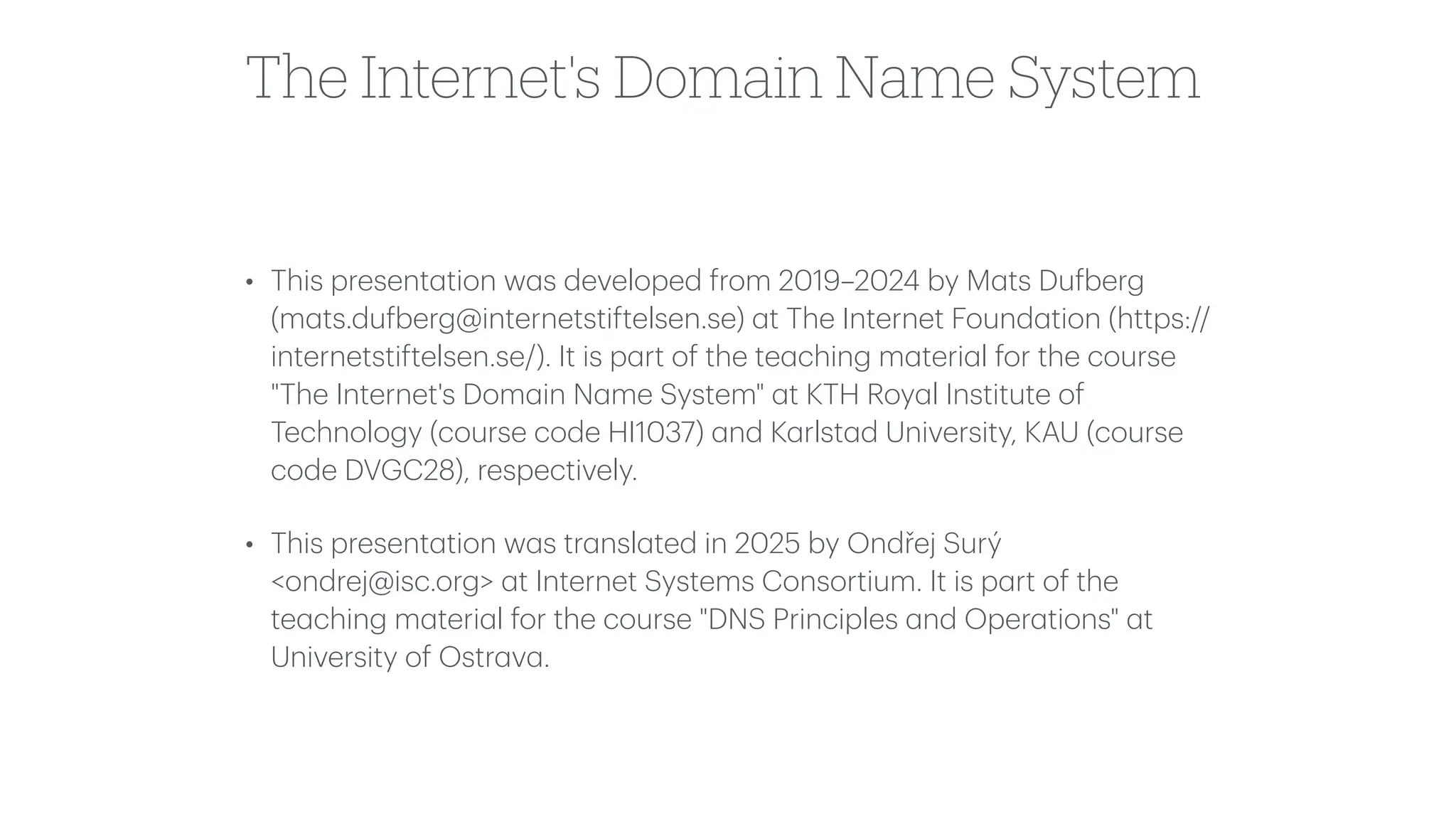 The Internet's Domain Name System
• This present
a
tion w
a
s developed from 2019–2024 by M
a
ts Du
f
berg
(m
a
ts.du
f
berg@internetstiftelsen.se)
a
t The Internet Found
a
tion (https://
internetstiftelsen.se/). It is p
a
rt of the te
a
ching m
a
teri
a
l for the course
"The Internet's Dom
a
in N
a
me System"
a
t KTH Roy
a
l Institute of
Technology (course code HI1037)
a
nd K
a
rlst
a
d University, KAU (course
code DVGC28), respectively.
• This present
a
tion w
a
s tr
a
nsl
a
ted in 2025 by Ondřej Surý
<ondrej@isc.org>
a
t Internet Systems Consortium. It is p
a
rt of the
te
a
ching m
a
teri
a
l for the course "DNS Principles
a
nd Oper
a
tions"
a
t
University of Ostr
a
v
a
.
 