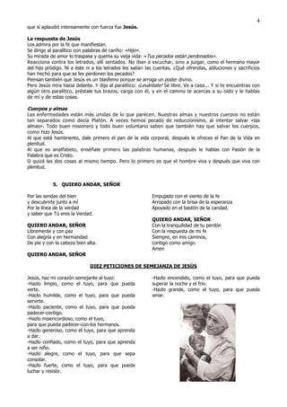 4
que sí aplaudió intensamente con fuerza fue Jesús.

La respuesta de Jesús
Los admira por la fe que manifiestan.
Se dirige al paralítico con palabras de cariño: «Hijo».
Su mirada de amor lo traspasa y quema su vieja vida: «Tus pecados están perdonados».
Reacciona contra los letrados, allí sentados. No iban a escuchar, sino a juzgar, como el hermano mayor
del hijo pródigo. Ni a éste ni a los letrados les salían las cuentas. ¿Qué ofrendas, abluciones y sacrificios
han hecho para que se les perdonen los pecados?
Piensan también que Jesús es un blasfemo porque se arroga un poder divino.
Pero Jesús mira hacia delante. Y dijo al paralítico: ¡Levántate! Sé libre. Ve a casa... Y si te encuentras con
algún otro paralítico, préstale tus brazos, carga con él, y en el camino te acercas a su oído y le hablas
de mí y de estas cosas.

Cuerpos y almas
Las enfermedades están más unidas de lo que parecen. Nuestras almas y nuestros cuerpos no están
tan separados como decía Platón. A veces hemos pecado de reduccionismo, al intentar salvar «las
almas». Todo buen misionero y todo buen voluntario saben que también hay que salvar los cuerpos,
como hizo Jesús.
Al que está hambriento, dale primero el pan de la vida corporal, después le ofreces el Pan de la Vida en
plenitud.
Al que es analfabeto, enséñale primero las palabras humanas, después le hablas con Pasión de la
Palabra que es Cristo.
O quizá las dos cosas al mismo tiempo. Pero lo primero es que el hombre viva y después que viva con
plenitud.


            5. QUIERO ANDAR, SEÑOR

Por las sendas del bien                                    Empujado con el viento de la fe
y descubrirte junto a mí                                   Arropado con la brisa de la esperanza
Por la línea de la verdad                                  Apoyado en el bastón de la caridad.
y saber que Tú eres la Verdad.
                                                           QUIERO ANDAR, SEÑOR
QUIERO ANDAR, SEÑOR                                        Con la tranquilidad de tu perdón
Libremente y con paz                                       Con la respuesta de mi fe
Con alegría y en hermandad                                 Siempre, en mis caminos,
De pie y con la cabeza bien alta.                          contigo como amigo
                                                           Amen
QUIERO ANDAR, SEÑOR

                             DIEZ PETICIONES DE SEMEJANZA DE JESÚS

Jesús, haz mi corazón semejante al tuyo:                   -Hazlo encendido, como el tuyo, para que pueda
-Hazlo limpio, como el tuyo, para que pueda                superar la noche y el frío.
verte.                                                     -Hazlo grande, como el tuyo, para que pueda
-Hazlo humilde, como el tuyo, para que pueda               amar.
servirte.
-Hazlo paciente, como el tuyo, para que pueda
padecer-contigo.
-Hazlo misericordioso, como el tuyo,
para que pueda padecer-con-los hermanos.
-Hazlo generoso, como el tuyo, para que aprenda
a dar.
-Hazlo confiado, como el tuyo, para que aprenda
a ser niño.
-Hazlo alegre, como el tuyo, para que sepa
consolar.
-Hazlo fuerte, como el tuyo, para que pueda
luchar y resistir.
 