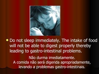 Do not sleep immediately. The intake of food will not be able to digest properly thereby leading to gastro-intestinal problems. Não durma imediatamente. A comida não será digerida apropriadamente, levando a problemas gastro-intestinais. 