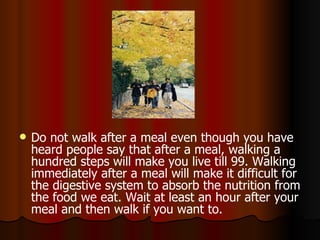 Do not walk after a meal even though you have heard people say that after a meal, walking a hundred steps will make you live till 99. Walking immediately after a meal will make it difficult for the digestive system to absorb the nutrition from the food we eat. Wait at least an hour after your meal and then walk if you want to.  