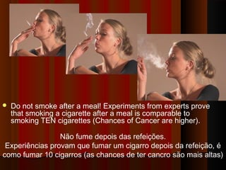  Do not smoke after a meal! Experiments from experts prove 
that smoking a cigarette after a meal is comparable to 
smoking TEN cigarettes (Chances of Cancer are higher). 
Não fume depois das refeições. 
Experiências provam que fumar um cigarro depois da refeição, é 
como fumar 10 cigarros (as chances de ter cancro são mais altas) 
 