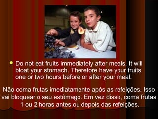 Do not eat fruits immediately after meals. It will 
bloat your stomach. Therefore have your fruits 
one or two hours before or after your meal. 
Não coma frutas imediatamente após as refeições. Isso 
vai bloquear o seu estômago. Em vez disso, coma frutas 
1 ou 2 horas antes ou depois das refeições. 
 
